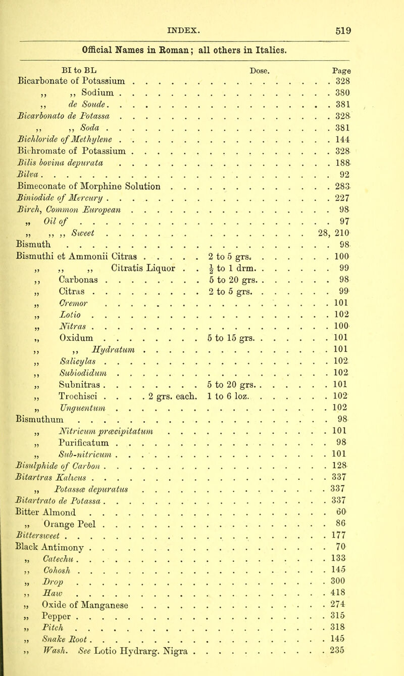 Official Names in Roman; all others in Italics. BI to BL Dose. Page Bicarbonate of Potassium 328 „ Sodium 380 de Soude. 381 Bicarbonato de Potassa 328 „ Soda 381 Bichloride of Methylene 144 Bichromate of Potassium 328 Bilis bovina depurata 188' Bilva 92 Bimeconate of Morphine Solution 283 Biniodide of Mercury 227 Birch, Common European 98 „ Oil of 97 „ „ „ Sweet 28, 210 Bismuth 98 Bismuthi et Ammonii Citras 2 to 5 grs* 100 Citratis Liquor . . \ to 1 drm 99 Carbonas 5 to 20 grs 98 „ Citras 2 to 5 grs 99 „ Cremor 101 „ Lotto 102 „ Nitras 100 „ Oxidum 5 to 15 grs 101 Hydratum 101 „ Salicylas 102; Subiodidum 102 „ Subnitras 5 to 20 grs 101 Trochisci .... 2 grs. each. 1 to 6 loz 102 „ JJnguentum 102 Bismuthum 98 „ Nitricum prcecipitatum 101 „ Purificatum 98 „ Sub-nitricum . . 101 Bisulphide of Carbon , 128 Bitartras Kalicus 337 „ Potassa deparatus 337 Bitartrato de Potassa 337 Bitter Almond 60 „ Orange Peel 86 Bittersweet 177 Black Antimony 70 „ Catechu 133 „ Cohosh 145 „ Prop 300 Saw 418 Oxide of Manganese 274 „ Pepper 315 „ Pitch 318 „ Snake Root 145 ,, Wash. See Lotio Hydrarg. Nigra 235