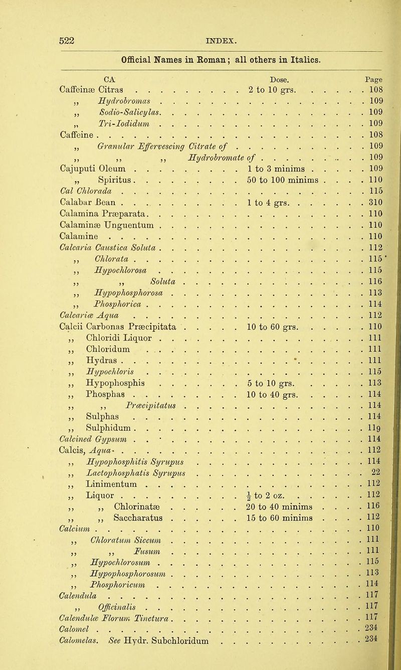 Official Names in Roman; all others in Italics. CA Dose. Page Caffeinse Citras 2 to 10 gfs 108 Hydrobromas 109 „ Sodio-Salicylas 109 „ Tri-Iodidum 109 Caffeine 108 „ Granular Effervescing Citrate of 109 Hydrobrornate of 109 Cajuputi Oleum 1 to 3 minims 109 „ Spiritus 50 to 100 minims . . . .110 Cal Chlorada 115 Calabar JBean 1 to 4 grs 310 Calamina Prseparata 110 Calaminse Unguentum 110 Calamine 110 Calcaria Caustica Soluta 112 Chlorata 1)M „ Hypochlorosa 115 ,, Soluta 116j Hypophosphorosa 113 „ Fhosphorica 114 Calcaria Aqua 112 Calcii Carbonas Prsecipitata 10 to 60 grs 110 Chloridi Liquor Ill „ Chloridum Ill „ Hydras • Ill i ,, Hypochloris 115 „ Hypophosphis 5 to 10 grs 113 „ Phosphas 10 to 40 grs 114 „ Frcecipitatus 114 „ Sulphas 114 Sulphidum 119 Calcined Gypsum . 114 Calcis, Aqua- 112 ,, Hypophosphitis Syrupus 114 Lactophosphatis Syrupus 22 ,, Linimentum 112 Liquor ^ to 2 oz 112 „ Chlorinatse 20 to 40 minims . . . .116 „ Saccharatus 15 to 60 minims . . . .112 Calcium HH Chloratum Siccum Ill Fusum ' iSH Hypochlorosum 115 Hypophosphorosum 113 Phosphoricum 114 Calendula 117 Officinalis 117 Calendulce Florum Tinctura 117 Calomel ■ 2M Calomelas. See Hydr. Subchloridum 234