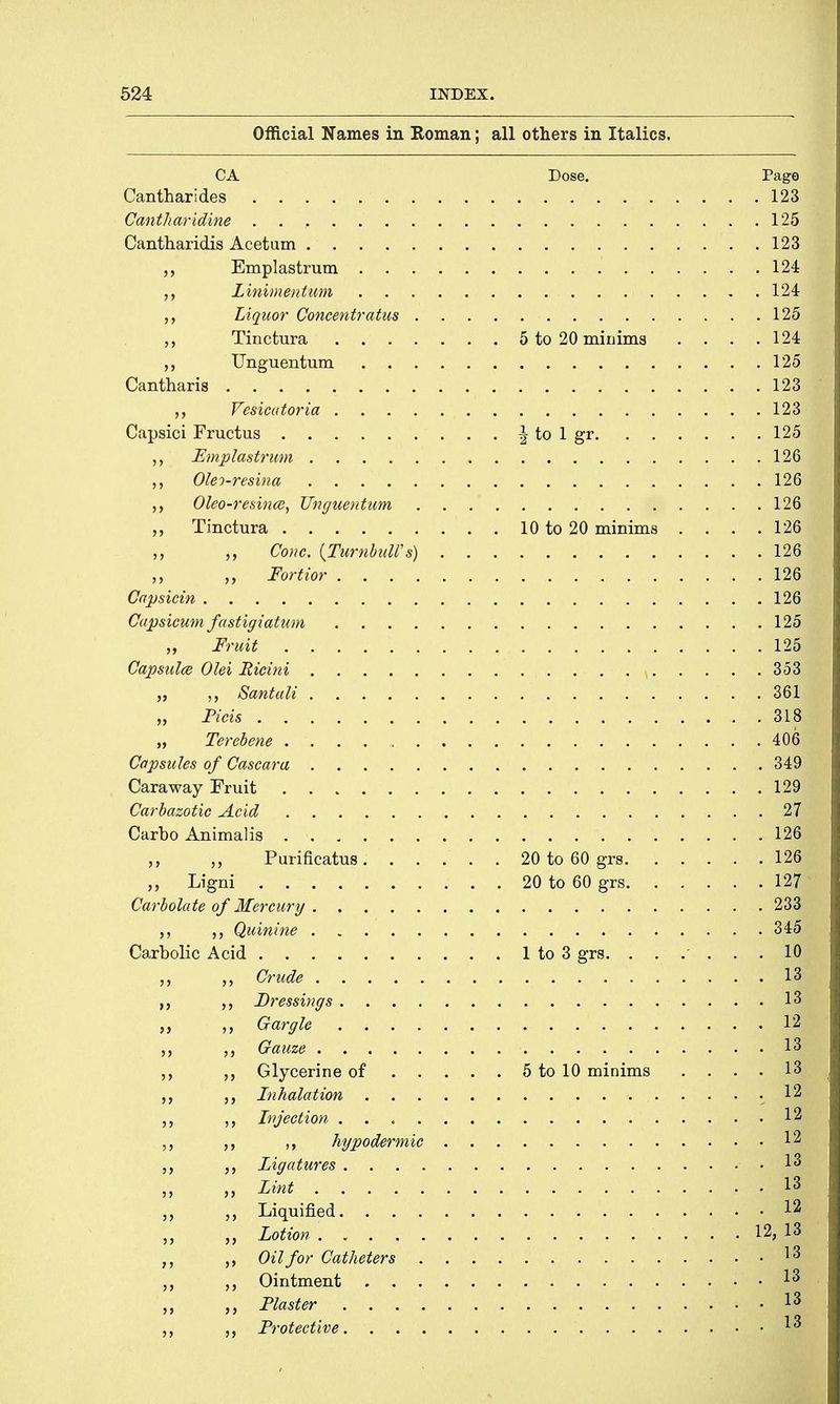 Official Names in Roman; all others in Italics. CA Dose. Page Can thar ides 123 Cantharidine 125 Cantharidis Acetum 123 Emplastrum 124 ,, Zinimentum 124 Liquor Concentratus 125 Tinctura 5 to 20 minims . . . .124 Unguentum 125 Cantharis 123 Vesicatoria 123 Capsici Fructus | to 1 gr 125 Emplastrum 126 Oleo-resina 126 Oleo-resince, Unguentum 126 Tinctura 10 to 20 minims . . . .126 „ „ Cone. {Turnbull's) 126 Fortior 126 Capsicin 126 Capsicum fastigiatum 125 „ Fruit 125 Capsulce Olei Ricini 353 „ SantaM . 36l| „ Ficis 318 „ Terebene 406 Capsules of Cascara 349 Caraway Fruit 129 Carbazotic Acid 27 Carbo Animalis .126 Purificatus. ..... 20 to 60 grs 126 Ligni 20 to 60 grs 127 Carbolate of Mercury 233 ,, Quinine 345 Carbolic Acid 1 to 3 grs. ...... 10 Crude > 3H| ,, Dressings 13 „ Gargle $m Gauze '• •■1H ,, Glycerine of 5 to 10 minims . . . . 13 „ Inhalation 12 Injection Jg hypodermic 12 ,, ligatures '-'iSm ,, Lint 13 Liquified 12 Lotion 12, 13 Oil for Catheters 13 „ Ointment I3 „ ,, Piaster Ij| Protective. «S
