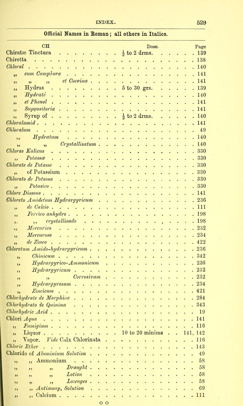 Official Names in Roman; all others in Italics. CH Dose. Page Chiratse Tinctura \ to 2 drms 139 Chiretta 138 Chloral 140 „ cum Camphora 141 „ „ et Cocaina 141 „ Hydras 5 to 30 grs 139 „ Hydrate 140 „ et Phenol 141 Suppositoria 141 Syrup of ^ to 2 drms 140 Chloralamid 141 Chloralum 49 Hydration 140 „ „ Crystallisation 140 Chloras Kalicus 330 „ Potasses 330 Chlorate de Potasse 330 „ of Potassium 330 Chlorato de Potassa 330 „ Potasico 330 Chlore Bissous 141 Chloreto Amidetum FLydrargyricum 236 j, de Calcio Ill Ferrico anhydro 198 crystallisado 198 „ Mcrcurico 232 ,, Mercuroso 234 „ de Zinco 422 Chloretum Amido-hydrargyricum 236 „ Chinicwn 342 ,, Hydrargyrico-Ammonicum 236 „ FEydrargyricum 232 „ ,, Corrosivum 232 Hydrargyrosum 234 „ Zincicum 421 Chlorhydrate de Morphine 284 Chlorhydrato de Quinina 343 Clilorhydric Acid 19 Chlori Aqua 141 „ Famigium 116 „ Liquor 10 to 20 minims . . 141,142 „ Vapor. Vide Calx Chlorinata 116 taloric Ether 143 Chloride of Aluminium Solution 49 Ammonium 58 ,, ,, „ Draught 58 „ „ „ Lotion 58 '■ j, „ „ Lozenges 58 j, Antimony, Solution 69 Calcium Ill O O