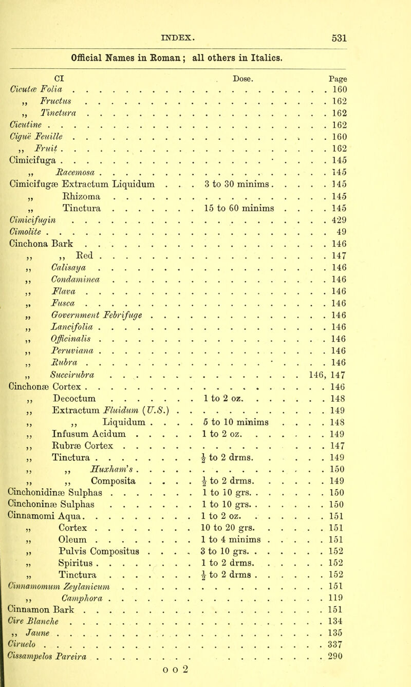 UfflCiai JN am©S lH xvODian J . . .. an otners in italics. CI Dose. Page . . .160 . . . 162 . . .162 . . .162 . . .160 . . .162 . . .145 . . . 145 Cimicifugse Extractum Liquidum . . . . .345 . . .145 15 to 60 minims . . . .145 Cimicifugin . . . 429 . . . 49 . . .146 „ Red . . . 147 . . .146 ,, Condaminea . . .146 . . .146 . . .146 . . .146 . . .146 . . .146 . . .146 . . .146 146, 147 . . .146 . . .148 . . .149 ,, Liquidum . . . . 5 to 10 minims . . .148 . . 149 . . . 147 . \ to 2 drms. . . 149 . . 150 Cmchonidinte Sulphas . . 149 . . 150 . . 150 . . 151 . . 151 „ Pulvis Compositus . . . . . 152 . . 152 . J to 2 drms . . . . . 152 151 119 151 134 135 Ciruelo , 337 Cissampelos Fareira . . 290 o o 2