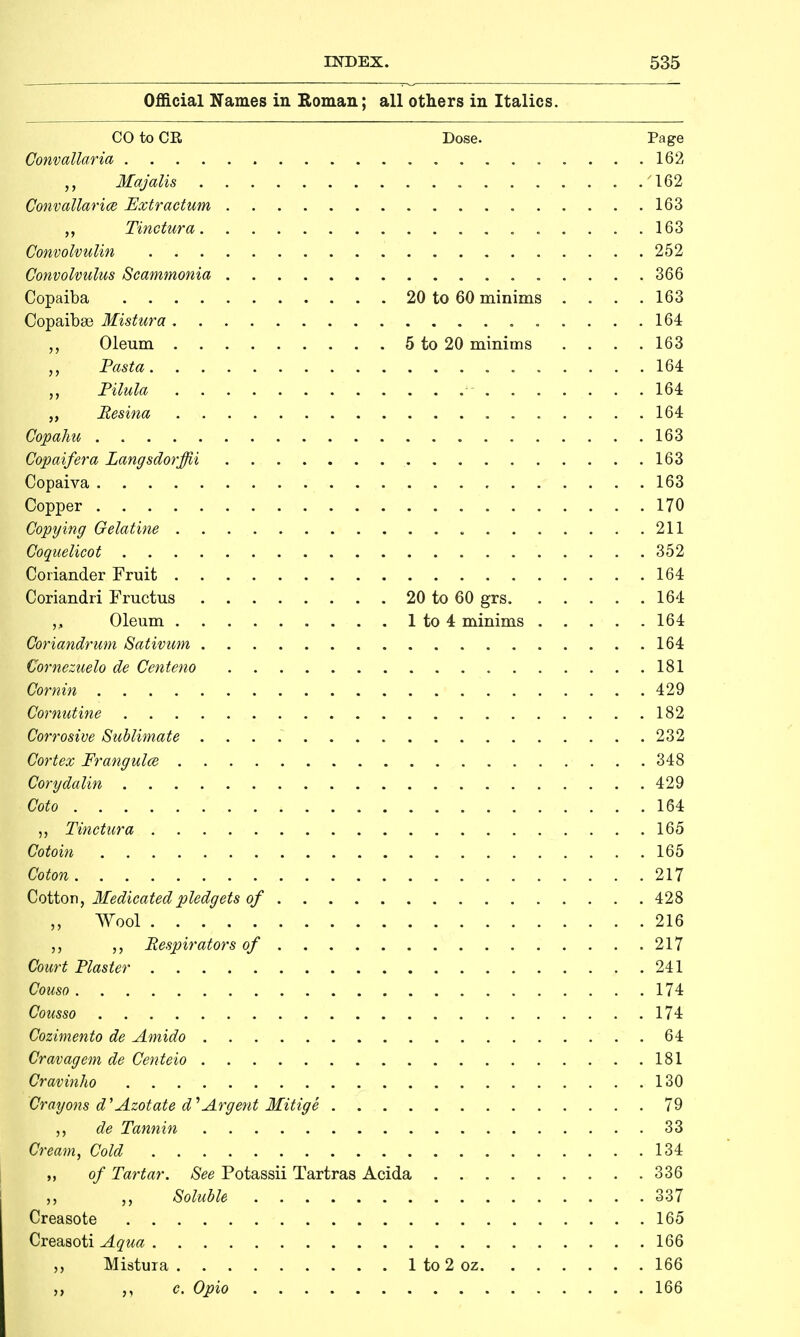 Official Names in Eoman; all others in Italics. CO to CE, Dose. Page Convallaria 162 Majalis '162 Convallarice Extr actum 163 „ Tinctura 163 Convolvulin 252 Convolvulus Scammonia 366 Copaiba 20 to 60 minims .... 163 Copaibse Mistura 164 „ Oleum 5 to 20 minims .... 163 Pasta 164 „ Pilula 164 „ Resina 164 Copahu 163 Copaifera Langsdorffii 163 Copaiva 163 Copper 170 Copying Gelatine 211 ^Coquelicot 352 Coriander Fruit 164 Coriandri Fructus 20 to 60 grs. 164 Oleum 1 to 4 minims 164 Coriandrum Sativum 164 Cornezuelo de Centeno 181 Cornin 429 Cornutine 182 Corrosive Sublimate 232 Cortex Frangulce 348 Corydalin 429 Goto 164 „ Tinctura 165 Cotoin 165 Coton 217 Cotton, Medicated pledgets of 428 Wool 216 Respirators of 217 Court Plaster 241 Couso 174 Cousso 174 Cozimento de Amido 64 Cravagem de Centeio 181 Cravinho 130 Crayons d'Azotate d^Argent Mitige 79 „ de Tannin 33 Cream, Cold 134 of Tartar. See Potassii Tartras Acida 336 „ Soluble 337 Creasote 165 Creasoti Aqua 166 Mistuia 1 to 2 oz 166 ,, c. Opio 166