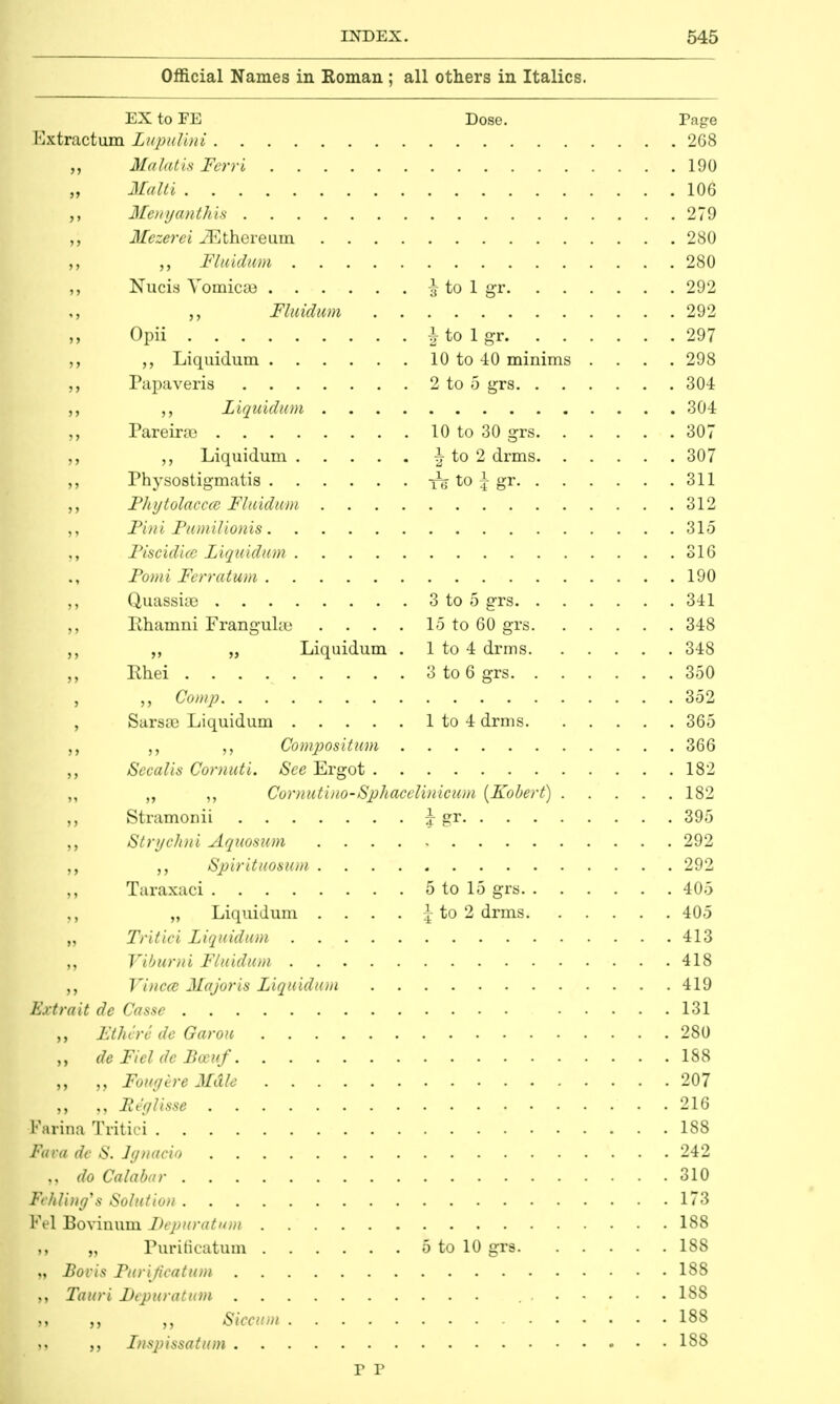 Official Names in Roman ; all others in Italics. EX to FE Dose. Page Extractnm Lupulini 268 4 „ MalatisFerri 190 Malti 10G ,, Menyanthis 279 ,, Mezerci iEthereum 280 ,, Fluidum 280 ,, Nucis Vomicae \ to 1 gr 292 „ Fluidum 292 ,, Opii i to 1 gr 297 Liquidum 10 to 40 minims .... 298 ,, Papaveris 2 to 5 grs 304 ,, Liquidum 304 ,, Pareira3 10 to 30 grs 307 ,, ,, Liquidum \ to 2 drms 307 ,, Physostigmatis to ^ gr 311 „ Phytolacca Fluidwm 312 ,, Fini Fumilionis 315 Fiscidicc Liquidum 316 Fomi Ferratum 190 Quassise 3 to 5 grs 341 ,, Rhamni Frangube . . . . 15 to 60 grs 348 ,, „ Liquidum . 1 to 4 drms 348 ,, Rhei 3 to 6 grs 350 , Comp 352 , Sarsoa Liquidum 1 to 4 drms 365 Compositum 366 ,, Secalis Cornuti. See Ergot 182 ,, ,, ,, Cornutino-Sphacelinicum (Kobert) 182 ,, Stramonii y gr 395 ,, Strychni Aquosum . . . . , 292 Spirituosum 292 ,, Taraxaci 5 to 15 grs 405 ,, „ Liquidum .... | to 2 drms 405 „ Tritici Liquidum 413 Viburni Fluidum 418 Vinccc Majoris Liquidum 419 Extrait de Casse 131 „ Ethere de Gar on 280 „ de Fiel de Boeuf 188 „ „ FougereMdle 207 „ „ Reglisse 216 Farina Tritici 188 Fava dc S. lgnacio 242 „ do Calabar 310 Fchling's Solution 173 Fel Bovinum Depuration 188 „ Purificatum 5 to 10 grs 188 „ Boris Purification 188 Tauri Depuration 188 g Siccum 188 ft ,, Lnspissatum 188 P P