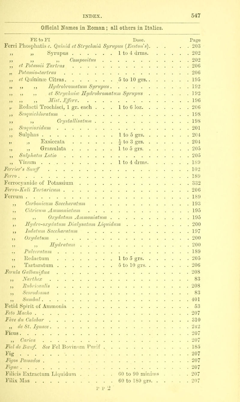 Official Names in Roman; all others in Italics. FE to FI Dose. Page jSTerri Phosphatis c. Quinid et Strychnid Syrtqaus (FJaston's). . . . . 203 „ „ Syrupus 1 to 4 drms 202 ,, ,, Compositus 202 „ et Potassii Tartras 206 „ Potassio-tartras 206 ,, et Quinimc Citras 5 to 10 grs 195 „ „ „ Hydrobromatum Syrupus. 192 ,, ct Strychnicc Hydrobromatum Syrupus 192 „ „ „ Mist.Ffferv 196 ,. Redacti Trochisci, 1 gr. each . . . 1 to 6 loz 206 ,, Sesquichloratum 198 Orystallisatum 198 Sesquioxidum 201 „ Sulphas 1 to 5 grs 204 „ „ Exsiccata £ to 3 grs 204 ,, ,, Granulata 1 to 5 grs 205 Sulphatis Lotto 205 ,, Vinum > 1 to 4 drms 189 Ferrier's Snuff 102 / 189 Ferrocyanide of Potassium 332 Ferro-Iurfi Tartaricum 206 Ferrum 189 Carbonicum Saccharatum 193 Citric/on Ammoniatum 195 Oxydatum Ammoniatum 195 Hydro-ox y datum Dialysatum Liquid am 200 ,, Iodatum Saccharatum 197 „ Oxy datum 200 ,, Hydratum 200 Fulvcratum 189 ,, Redactum 1 to 5 grs 205 Tartaratum 5 to 10 grs 206 Ferula Galbaniflua 208 Narthex 83 RubricauUs 208 Scorodosma 83 „ Sumbul 401 Fetid Spirit of Ammonia 53 Feto Macho 207 Five du Calabar 310 „ dc St. Iynace 242 Ficus 207 ,, Carica 207 Ficl de Botuf. See Fel Bo vinum Purif 185 Kg . .  207 Figos Passados . 207 Figuc 207 Filicis Extractum Liquidum 60 to 90 minims .... 207 Filix Mas 60 to 180 gr? 207 P v 2