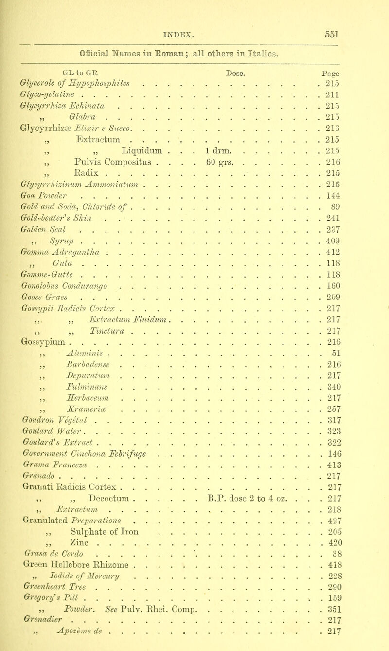 Official Names in Roman; all others in Italics. GL to GR Dose. Page Glycerole of Hypophosphites .215 Glyco-gelatine 211 Glycyrrhiza Echinata 215 „ Glabra 215 Glycyrrhizse Elixir e Succo 216 „ Extractum 215 ,, „ Liquidum ... 1 drm 215 Pulvis Compositus .... 60 grs 216 „ .Radix 215 Glycyrrhizinum Ammoniatum 216 Goa Poivder 144 Gold and Soda, Chloride of 89 Gold-beater's Skin 241 Golden Seal 237 Syrup 409 Gonima Adragantha 412 Guia 118 Gomme-Gutte 118 Gonolobus Condurango 160 Goose Grass . 209 Gossypii Radices Cortex 217 ,,. Extractum Fluidum 217 „ Tinctura 217 Gossypium 216 „ Aluminis 51 Barbadense . . 216 Depuratum 217 Fulminans 340 ELerbaceum 217 Kramer ice 257 Goudron Vegetal 317 Goulard Water 323 Goulard's Extract 322 Government Cinchona Febrifuge 146 Grama Franceza 413 Granado .217 Granati Eadicis Cortex 217 Deeocturci B.P. dose 2 to 4 oz. . . .217 „ Extractum 218 Granulated Preparations 427 Sulphate of Iron 205 „ Zinc 420 Grasa de Cerdo ' 38 Green Hellebore Khizome 418 „ Iodide of Mercury 228 Greenheart Tree 290 Gregory's Pill . 159 ,, Powder. See Pulv. Ehei. Comp 351 Grenadier 217 Apozeme de r . 217