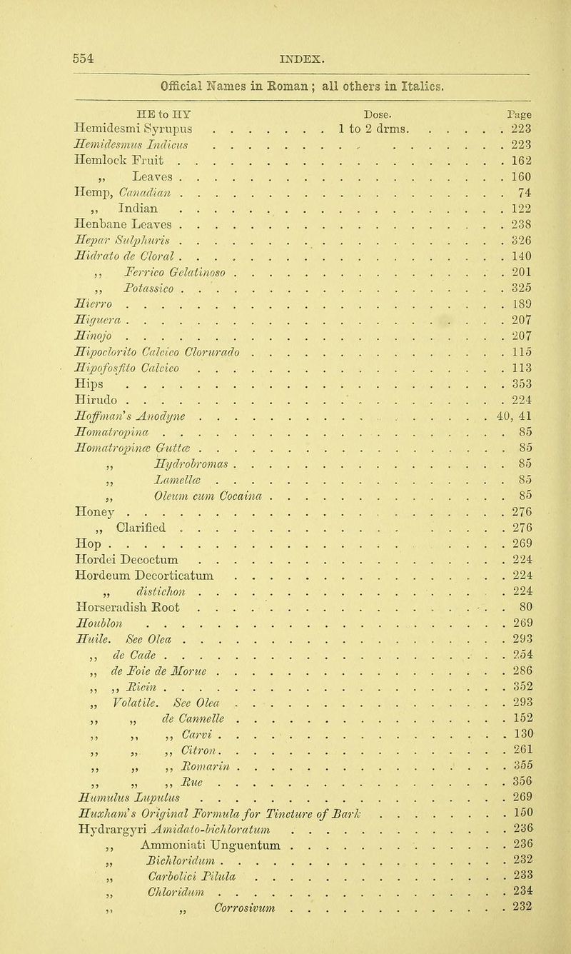 Official Karnes in Soman ; all others in Italics. HE to HI Dose. Page Hemidesmi Syrupus 1 to 2 drms 223 Hemidesmus Indicus 223 Hemlock Fruit 162 „ Leaves 160 Hemp, Canadian 74 „ Indian 122 Henbane Leaves 238 Hepar Sulphuris 326 Hidrato de Gloral . . . „ ..140 „ Ferrico Gelatinoso .201 Fotassico 325 Hierro 189 Higuera 207 Hinojo 207 Hipoclorito Calcico Clorurado 115 FEipofosfito Calcico 113 Hips 353 Hirudo 224 Hoffman's Anodyne 40, 41 Homatropina 85 Homatropince Guttce 85 ,, Hydrobromas 85 Lamellce 85 Oleum cum Cocaina 85 Honey 276 „ Clarified 276 Hop 269 Hordei Decoctum 224 Hordeum Decorticatum 224 „ distichon 224 Horseradish Root - . . 80 Jloublon 269 Huile. See Olea 293 de Cade 254 ,, de Foie de Morue 286 ,, ,, Micin 352 „ Volatile. See Olea 293 ,, „ de Cannelle 152 „ Carvi 130 ,, „ Citron 261 Eomarin ' . . . 355 „ „ Rue 356 Hamulus Lupulus 269 Huxhani's Original Formula for Tincture of Bark 150 Hydrargyri Amidato-bicMoratum 236 Ammoniati Unguentum 236 Bichloridum 232 Carbolici Pilula 233 Chloridum 234 ,, Corrosivum 232