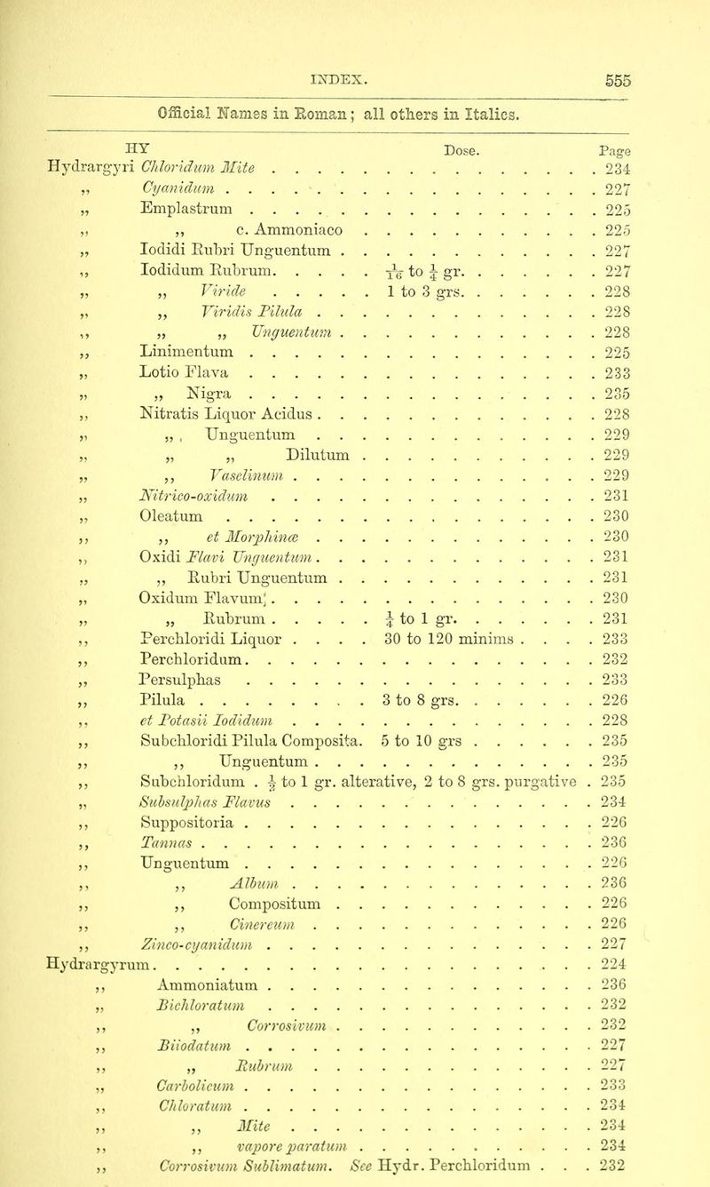 Official Names in Eoman; all others in Italics. HY Dose. Page Hydrargyri Chloridum Mite 23-1 „ Cyanidum 227 „ Emplastrum 225 ,, c. Ammoniaco 225 „ Iodidi Rubri Unguentum 227 ,, Iodidum Pubrum ^ to \ gr 227 „ „ Viride 1 to 3 grs 228 „ Viridis Pilula 228 ![•'•• ,> „ „ Unguentum 228 „ Linimentum 225 „ Lotio Flava 233 „ „ Nigra 235 „ Nitratis Liquor Acidus 228 „ „ , Unguentum 229 m „ „ „ Dilutum 229 H9 ,, Vaselinum 229 „ Nitrico-oxidum 231 „ Oleatum 230 „ et Morphince 230 ,, Oxidi Flavi Unguentum 231 „ Rubri Unguentum 231 „ Oxidum Flavum; 230 Eubrum \ to 1 gr 231 Perchloridi Liquor .... 30 to 120 minims .... 233 ,, Perchloridum 232 „ Persulphas 233 Pilula 3 to 8 grs 226 et Fotasii Iodidum 228 Subcliloridi Pilula Composita. 5 to 10 grs 235 Unguentum 235 Stibchloridum . ^ to 1 gr. alterative, 2 to 8 grs. purgative . 235 „ Subsulphas Flavus 234 Suppositoria 226 Tannas 236 Unguentum 226 Album 236 ,, „ Compositum 226 }> Cinereum 226 Zinco-cyanidum 227 Hydrargyrum 224 Ammoniatum 236 Bichloratum 232 Corrosivum 232 „ Biiodatum 227 „ Eubrum 227 ,, Carbolicum 233 ,, Chloratum 234 Mite 234 vapore paratum. 234 Corrosivum Sublimation. Sec Hydr. Perchloridum . . . 232