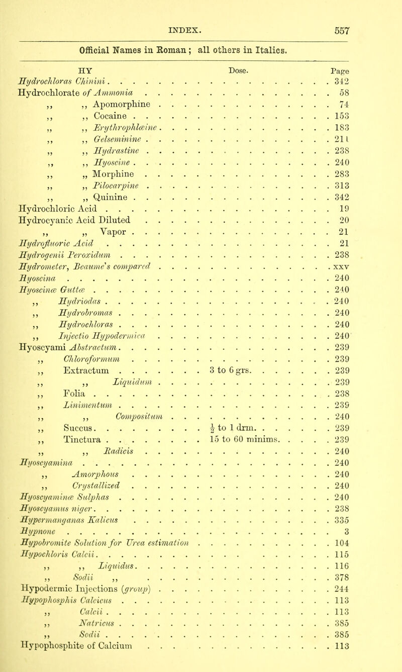 Official Names in Roman ; all others in Italics. HY Dose. Page Hydrochloras Chinini 342 Hydrochlorate of Ammonia 58 Apomorphine 74 „ Cocaine 153 „ Prythrophlceine 183 „ Gelseminine 211 ,, „ Hydras tine 238 Hyoscine . 240 „ Morphine 283 „ Pilocarpine 313 „ „ Quinine 342 Hydrochloric Acid 19 Hydrocyanic Acid Diluted 20 „ „ Vapor 21 Hydrofluoric Acid 21 Hydrogenii Peroxidum 238 Hydrometer, Beaume's compared xxv Myoscina 240 Hyoscince Outtce 240 Hydriodas 240 Hydrobromas 240 ,, Hydrochloras 240 Injectio Hypodermiea 240 Hyoscyami Abstractum 239 Chloroformum 239 ,, Extractum 3 to 6grs 239 Liquidum 239 Folia .238 Linimentum 239 Compositum 240 Succus | to 1 drin 239 Tinctura 15 to 60 minims 239 Radicis 240 Hyoscyamina 240 Amorphous 240 „ Crystallized 240 Hyoscyamina Sulphas 240 Hyoscyamus niyer 238 Hypermanganas Kalicus 335 Mypnone 3 Hypobromite Solution for Urea estimation 104 Hypochloris Calcii 115 ,, Liquidus 116 ,, Sodii 378 Hypodermic Injections (group) 244 Hypophosphis Calcicus 113 Calcii 113 Natricus 385 ,, Sodii 385 Hypophosphite of Calcium ... 113