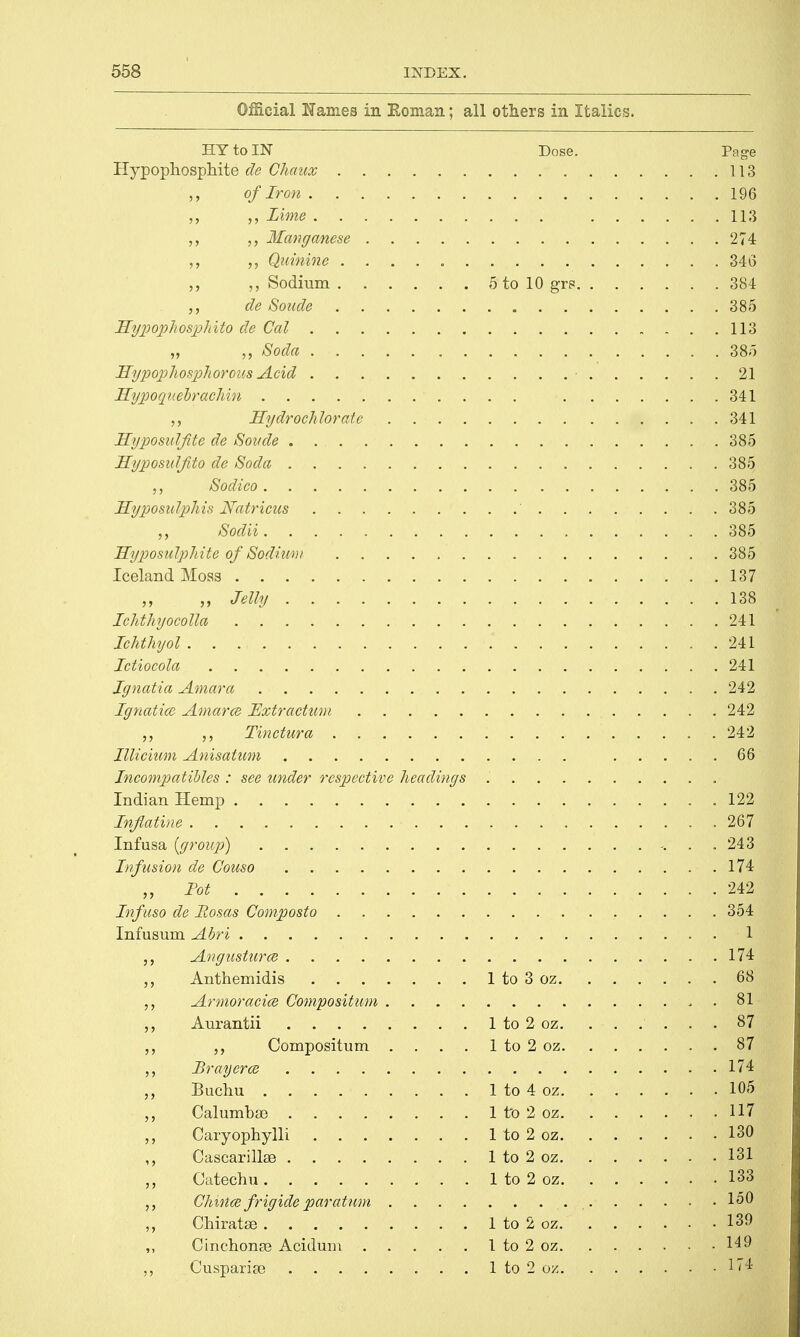 Official Names in Roman; all others in Italics. HY to IN Dose. Page Hypophosphite de Chaux 113 of Iron 196 „ Lime 113 Manganese 274 Quinine 346 Sodium 5 to 10 gr? 384 de Sonde 385 Hypophosphito de Col 113 „ „ Soda 385 Hypophosphorous Acid 21 Hypoqnebrachin 341 Hydrochlorate 341 Hyposul/ite de Sonde . . 385 Hyposidfito de Soda 385 „ Sodico 385 Hyposulphis Natricus ' 385 Sodii 385 Hyposulphite of Sodium 385 Iceland Moss 137 „ „ Jelly 138 Ichthyocolla . 241 Ichthyol 241 Ictiocola 241 Jgnatia Amara 242 Ignatice Amarce Extraction 242 Tinctura 242 Illicium Anisatum 66 Incompatibles : see under respective headings Indian Hemp 122 Infiatine 267 Infusa {group) 243 Infusion de Couso 174 „ lot 242 Infuso de Hosas Composto 354 Infusum Abri 1 j, Angusturce 174 Anthemidis 1 to 3 oz 68 Armoracice Composition . . 81 Aurantii 1 to 2 oz 87 „ Compositum .... 1 to 2 oz 87 Brayerce 174 „ Buchu 1 to 4 oz 105 CalumbaD 1 to 2 oz 117 Caryophylli 1 to 2 oz 130 ,, Cascarillae 1 to 2 oz 131 Catechu 1 to 2 oz 133 Chxnce frig ide par atum 150 Chiratae 1 to 2 oz 139 ,, Cinchonse Acidum 1 to 2 oz 149 „ CusparisB 1 to 2 oz If4