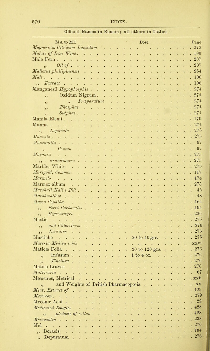 Official Names in Roman; all others in Italics. MA to ME Dose. Page \esium Citricum Liquidum 272 Malate of Iron Wine .190 Male Fern 207 Oil of 207 Mallotus phillipinensis 254 Malt 106 „ Extract 106 Manganesii Hypophosphis „ 274 ,, Oxidum Nigrum 274 ,, „ Prceparatum 274 Phosphas 274 Sulphas 274 Manila Elemi 179 Manna 274 „ Depurata - 27»r> Mannite - . 27t Manzanilla .67 ,, Council 67 Maranta 275 arundinacea .»».... 275 Marble, White 276 Marigold, Common 117 Marmelo . ■. 174 I Marmor album 275 Marshall Ball's Till 45 Marshmallow 48 Massa Copaibce 164 Ferri Carbonatis 194 Hydrargyri . , 226 Mastic 275 ,, and Chloriform  i- . ■. 276 . Dentaire 27631 Mastiche 20 to 40 grs 275 Materia Medica tabic xxvi Maticas Folia 30 to 120 grs 276 „ Infusum 1 to 4 oz 276 Tinctura 276.1 Matico Leaves 276 Matricaria . . . iH Measures, Metrical xxii arid Weights of British Pharmacopoeia xx Meat, Extract of 129 Mecereon. ■ %WM Meconic Acid 22 Medicated Bougies 428 „ pledgets of cotton 428 Meimendro < 238 Mel ■ 2« „ Boracis • 1M „ Depuratum . 276