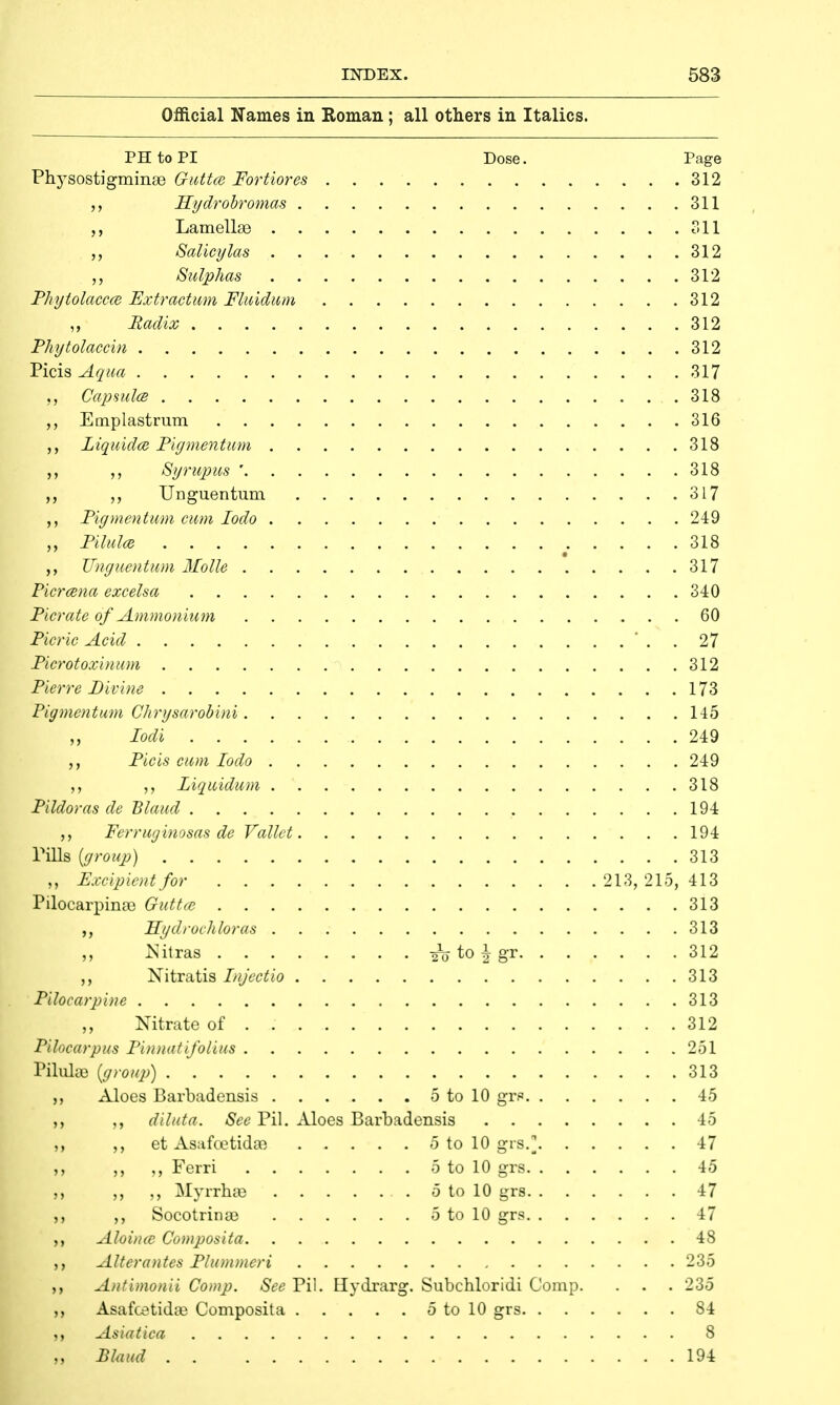 Official Names in Roman; all others in Italics. PHtoPI Dose. Page Physostigmime GuttcB Fortiores 312 Hydrobromas 311 Lamellae 311 Salicylas 312 Sulphas 312 Phytolacca Extr actum Fluidum 312 ,, Radix 312 Phytolaccin 312 Picis Aqua 317 „ Capsules 318 Emplastrum 316 Liquids Figmentum 318 Syrupus ' 318 Unguentum 317 Figmentum cum Iodo 249 „ Pilules .... 318 ,, Unguentum Molle 317 Picrcena excelsa 340 Picrate of Ammonium 60 Picric Acid ' . . 27 Ficrotoxinum 312 Pierre Divine 173 Pigmentum Chrysarobini 145 Iodi 249 Picis cum Iodo 249 ,, ,, Ziquidum . 318 Fildoras de Blaud 194 Ferruginosas de Vallet 194 Tills {group) 313 „ Excipientfor 213, 215, 413 Pilocarpinae Guttce 313 Hydrochhras 313 ,, Nitras to \ gr 312 ,, Nitratis Injectio 313 Pilocarpine 313 „ Nitrate of . 312 Pilocarpus Finnatifolius 251 Pilulae {group) 313 ,, Aloes Barbadensis 5 to 10 gvp 45 ,, ,, dibit a. See Pil. Aloes Barbadensis 45 ,, et Asafcetidae 5 to 10 grs.] 47 ,, Ferri 5 to 10 grs 45 ,, Myrrhse 5 to 10 grs 47 Socotrinae 5 to 10 grs 47 Aloince Composita 48 Alterantes Plummeri 235 ,, Antimonii Comp. See Pil. Hydrarg. Subchloridi Comp. . . . 235 ,, Asafcetida? Composita 5 to 10 grs 84 Asiatica 8 „ Blaud 194
