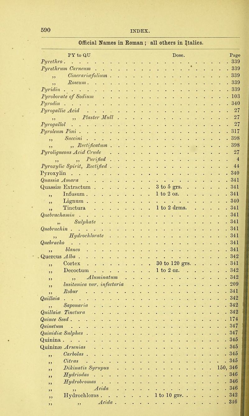 Official Names in Roman; all others in Italics. PY to QU Dose. Page Pyrethro .339 Pyrethrum Carneum 339 Cineraricqfolium 339 Roseum 339 Pyridin 339 Pyroborate of Sodium 103 Pyrodin 340 Pyrogallic Acid 27 „ „ Plaster Mull 27 Pyrogallol •* . ..*2j| Pyroleum Pini 317 „ Succini 398 ,, Rectification 398 Pyroligneous Acid Crude 27 Purified 4 Pyroxylic Spirit, Rectified 44 Pyroxylin 340 Quassia Arnara 341 Quassise Extractum 3 to 5 grs 341 „ Infusum 1 to 2 oz 341 ,, Lignum 340 „ Tinctura 1 to 2 drms 341 Quebrachamin 341 „ Sulphate 3$W Quebrachin 341 Hydrochlorate 341 Quebracho 341 j bianco . 341 • . Quercus Alba 342 „ Cortex 30 to 120 grs 341 Decocturn 1 to 2 oz 342 „ Aluminatum 342 lusitanica var. infectoria 209 „ Robur • |H Quillaia 342 „ Saponaria . 342i Quillaice Tinctura 342 Quince Seed. . 174 Quinetum jfjSfl Quinidice Sulphas 347 Quinina 345 Quininae Arsenias 345 ,,. Carbolas .34^ Gitras 345 Pikinatis Syrupus 150, 346 Hydriodas 346 Hydrobromas 346 „ Acida Hydrochloras 1 to 10 grs. 342 „ Adda . 3jR