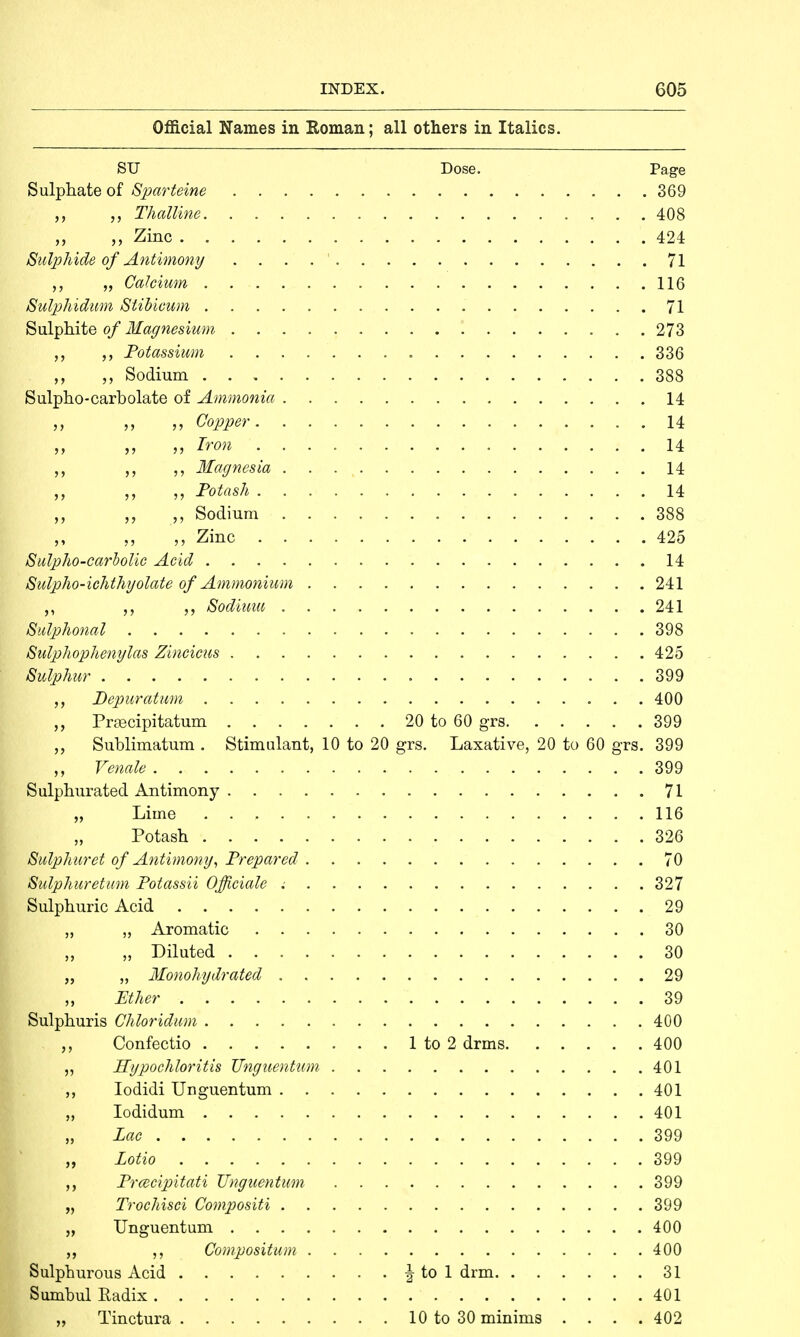 Official Names in Roman; all others in Italics. SU Dose. Page Sulphate of Sparteine 369 ,, Thalline 408 ,, Zinc 424 Sulphide of Antimony . 71 „ Calcium 116 Sulphidum Stibicum 71 Sulphite of Magnesium 273 Potassium 336 „ Sodium 388 Sulpho-carbolate of Ammonia 14 „ ,, Copper 14 Iron 14 Magnesia 14 ,, ,, Potash 14 ,, „ ,, Sodium 388 Zinc 425 Sulpho-carbolie Acid 14 Sulpho-ichthyolate of Ammonium 241 Sodiuiu 241 Sulphonal 398 Sulphophenylas Zincicus 425 Sulphur 399 Depuratum 400 Prascipitatum 20 to 60 grs 399 „ Sublimatum . Stimulant, 10 to 20 grs. Laxative, 20 to 60 grs. 399 ,, Venale 399 Sulphurated Antimony 71 „ Lime 116 Potash 326 Sulphuret of Antimony, Prepared 70 Sulphuretum Potassii Officiate 327 Sulphuric Acid 29 „ „ Aromatic 30 „ Diluted 30 „ „ Monohydrated 29 „ Ether 39 Sulphuris Chloridum 400 ,, Confectio 1 to 2 drms 400 ,, Hypochloritis TJnguentum 401 ,, Iodidi TJnguentum 401 „ Iodidum 401 „ Lac 399 „ Lotio 399 Prmcipitati Unguentum 399 „ Trochisci Compositi 399 „ Unguentum 400 „ Compositum 400 Sulphurous Acid i to 1 drm 31 Sumbul Radix 401 „ Tinctura 10 to 30 minims .... 402