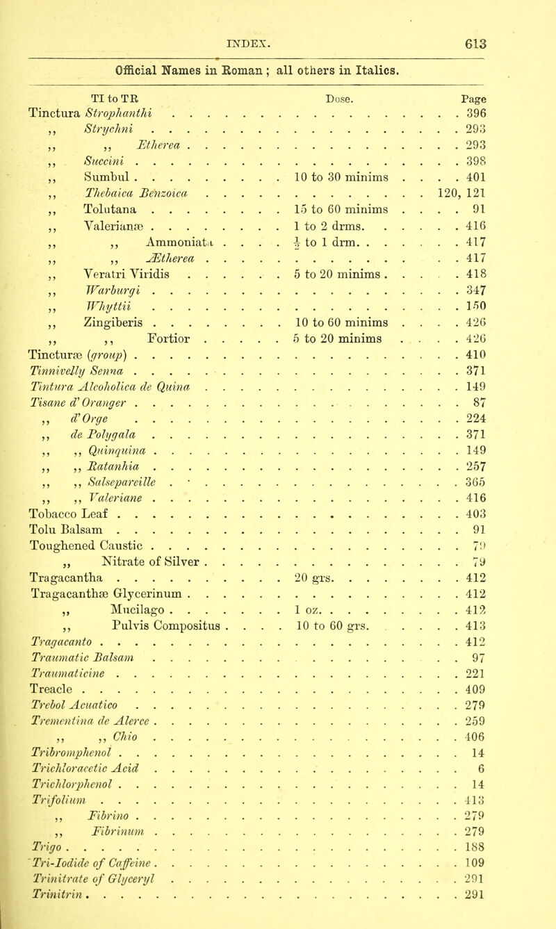 Official Names in Roman ; all others in Italics. TI to TR Dose. Page Tinctura Strophanthi 396 Strychni 293 „ Ether ea 293 ,., Succini 398 ,, Sumbul 10 to 30 minims . . . .401 Thebaica Benzoica 120, 121 ,, Tolutana 15 to 60 minims . . . . 91 „ Valerianae 1 to 2 drms 416 „ AmmoniaU . . . . \ to 1 drm 417 ^Etherea 417 Veratri Viridis 5 to 20 minims . . . .418 Warburgi 347 ,, Whyttii 150 Zingiberis 10 to 60 minims .... 426 Fortior 5 to 20 minims .... 426 Tinctura) {group) 410 Tinnivelly Senna 371 Tintura Alcoholica de Quina 149 Tisane d? Or anger 87 d'Orge . 224 de. Poly gala 371 „ Quinquina 149 „ Hatanhia 257 Salsepareille . • 365 Valeriane 416 Tobacco Leaf 403 Tolu Balsam 91 Toughened Caustic 79 „ Nitrate of Silver 79 Tragacantha 20 grs 412 Tragacanthse Glycerinum 412 ,, Mucilago 1 oz 41?, Pulvis Compositus . . . . 10 to 60 grs. .... 413 Tragacanto 412 Traumatic Balsam 97 Traumaticine 221 Treacle 409 Trebol Acuatico 279 Trementina de Alerce 259 ,, „ Ohio 406 Tribromphenoi 14 Trichloracetic Acid 6 Trichlorphenol .' 14 Trifolium 413 Fibrino 279 Fibrinum 279 Trigo 188 'Tri-Iodide of Caffeine 109 Trinitrate of Glyceryl 291 Trinitrin 291