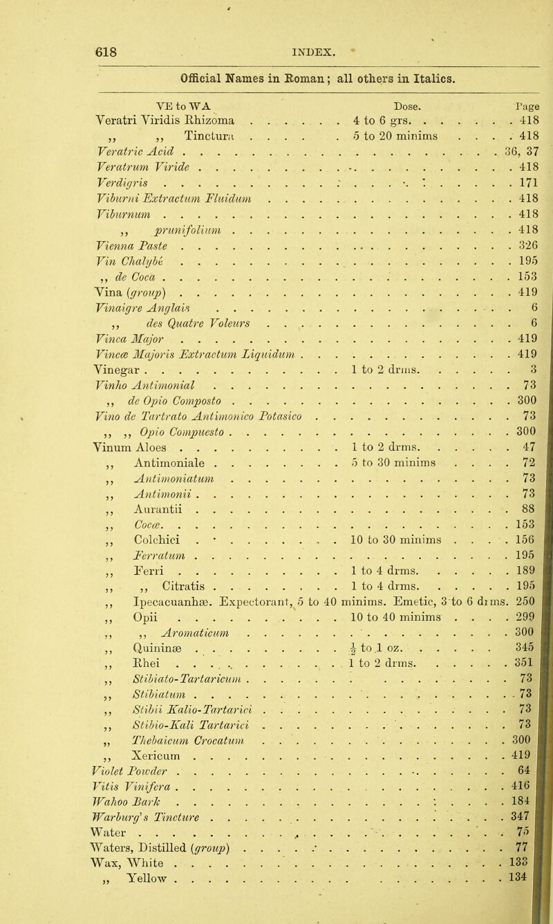 Official Names in Roman; all others in Italics. VE to W A Dose. Page Veratri Viridis Rhizoma 4 to 6 grs 418 „ ,, Tinctura .... . 5 to 20 minims .... 418 Veratric Acid . 36, 37 Veratrwn Viride • 418 Verdigris ... . .. . : . \ * 171 Viburni Extraction Fluidum 418 Viburnum . . 418 „ prunifolium 418 Vienna Paste 326 Vin Ghalybt 195 de Coca 153 Yina (group) 419 Vinaigre Anglais 6 des Quatre Voleurs 6 Vinca Major 419 Vincce Major is Extraction Liquidum 419 Vinegar 1 to 2 drms 3 Vinho Antimonial 73 de Opio Composto . 300 Vino de Tartrato Antimonico Potasico 73 ,, Opio Compuesto . 300 Vinum Aloes 1 to 2 drms. ..... 47 Antimoniale 5 to 30 minims .... 72 „ Antimoniatum 73. Antimonii . . .... . .' . . . . 73 *J ,, Aurantii 88 ,, Cocce 153 ,, Colchici . • 10 to 30 minims .... 156 ,, Ferratum . . . ... . 195 „ Ferri . 1 to 4 drms. . . . . . 189 „ Citratis 1 to 4 drms 195 Ipecacuanhse. Expectorant, 5 to 40 minims. Emetic, 3'to 6 dims. 250 ,, Opii 10 to 40 minims . . . .299 ,, ,, Aromaticum ' 300 ,, Quininse . Jto.loz. 345 ,, Rhei . . 1 to 2 drms 351 ,, Stibiato-Tartaricum ....... ........ 73 ,, Stibiatum ' . . . .. 73 ,, Stibii Kalio-Tartarici 73 ,, Stibio-Kali Tartarici . . . . . . . . ' . 73 ,, Thebaicum Crocatum 300 ,, Xericum 419 Violet Poivder 64 Vitis Vinifera 416 TVahoo Park 184 Warburg's Tincture 347 Water 75 Waters, Distilled (group) ' 77 Wax, White 133 „ Yellow 134