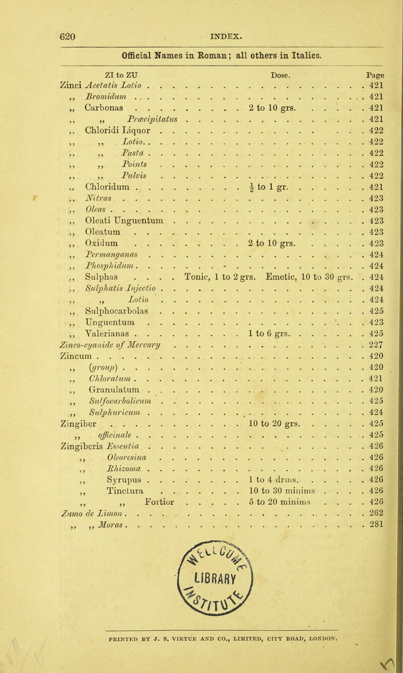 Official Names in Roman; all others in Italics. ZI to ZU Dose. Page Zinci Acetatis Lotio 421 Bromidum 421 „ Carbonas 2 to 10 grs 421 ,, „ Pracipitatus 421 Chloridi Liquor 422 „ ,, Lotio 422 Fasta 422 ,, Points 422 ,, ,, Pulvis 422 ,, Chloridum \ to 1 gr 421 ,, Nitras 423 ,, Oleas 423 ,, Oleati Unguentum 423 ;„ Oleatum . . . . . . 4$b\ ,, Oxidum 2 to 10 grs 423 ,, Permanganas 424 Phosphidum - 424 Sulphas .... Tonic, 1 to 2 grs. Emetic, 10 to 30 grs. .424 Sulphatis Injectio . . , 424 „ Lotio 424 ,, Sulphocarbolas 425 ,, Unguentutn '. . . 423 ,, Valerianas 1 to 6 grs 425 Zinco-cyanide of Mercury 227 Zincum . 420 {group) 420 ,, Chloratum ... . . . . . . 421 ,, Granulatum 420 ,, Sulfocarbolicum . 425 ,, Sulphuricum 424 Zingiber 10 to 20 grs .425 ,, officinale ... 425 Zingiberis Essentia 426 Oleoresina 426 Bhizoma, . . . . . ..... . .... . ..... . . 426a Syrupus 1 to 4 drms 426 Tinctura 10 to 30 minims .... 426 ,, Fortior 5 to 20 minims .... 426 Zumo de Limon 262 „ ,, Moras 281 PRINTED BY J. S. VIRTUE AND CO., LIMITED, CITY ROAD, LONDON.
