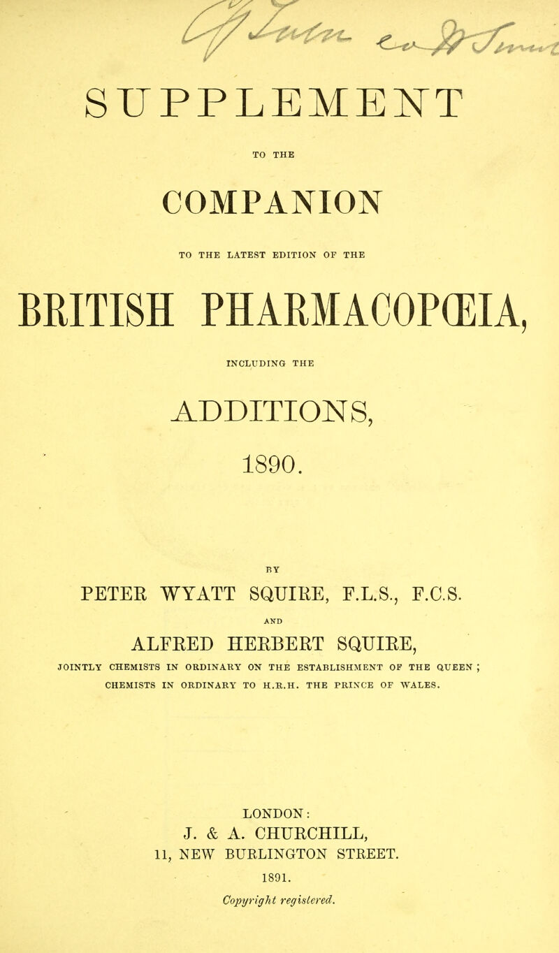 COMPANION TO THE LATEST EDITION OF THE BEITISH PHARMACOPEIA, INCLUDING THE ADDITIONS, 1890. BY PETER WYATT SQUIRE, F.L.S., F.C.S. AND ALFRED HERBERT SQUIRE, JOINTLY CHEMISTS IN ORDINARY ON THE ESTABLISHMENT OF THE QUEEN ; CHEMISTS IN ORDINARY TO H.R.H. THE PRINCE OF WALES. LONDON: J. & A. CHURCHILL, 11, NEW BURLINGTON STREET. 1891. Copyright registered.