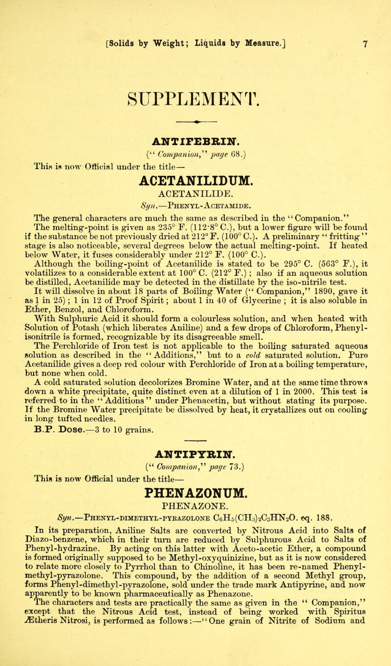 SUPPLEMENT. ANTIFEBRIN. ( Companion page 68.) Thin is now Official under the title— ACETANILIDUM. ACETANILIDE. Syn.—Phenyl-Acetamide. The general characters are much the same as described in the Companion. The melting-point is given as 235° F. (112*8° C), but a lower figure will be found if the substance be not previously dried at 212° F. (100° C). A preliminary  fritting'' stage is also noticeable, several degrees below the actual melting-point. If heated below Water, it fuses considerably under 212° F. (100° C). Although the boiling-point of Acetanilide is stated to be 295° C. (563° F.), it volatilizes to a considerable extent at 100° C. (212° F.) ; also if an aqueous solution be distilled, Acetanilide may be detected in the distillate by the iso-nitrile test. It will dissolve in aboTit 18 parts of Boiling Water ( Companion, 1890, gave it as 1 in 25) ; 1 in 12 of Proof Spirit; about 1 in 40 of Glycerine ; it is also soluble in Ether, Benzol, and Chloroform. With Sulphuric Acid it should form a colourless solution, and when heated with Solution of Potash (which liberates Aniline) and a few drops of Chloroform, Phenyl- isonitrile is formed, recognizable by its disagreeable smell. The Perchloride of Iron test is not applicable to the boiling saturated aqueous solution as described in the  Additions, but to a cold saturated solution. Pure Acetanilide gives a deep red colour with Perchloride of Iron at a boiling temperature, but none when cold. A cold saturated solution decolorizes Bromine Water, and at the same time throws down a white precipitate, quite distinct even at a dilution of 1 in 2000. This test is referred to in the  Additions  under Phenacetin, but without stating its purpose. If the Bromine Water precipitate be dissolved by heat, it crystallizes out on cooling in long tufted needles. B.P. Dose.—3 to 10 grains. ANTIPYRIN-. ( Companion,''1 page 73.) This is now Official under the title— PHENAZONUM. PHENAZONE. Syn.—Phenyl-dimethyl-pyrazolone CeH^CHsHCaHNoO. eq. 188. In its preparation, Aniline Salts are converted by Nitrous Acid into Salts of Diazo-benzene, which in their turn are reduced by Sulphurous Acid to Salts of Phenyl-hydrazine. By acting on this latter with Aceto-acetic Ether, a compound is formed originally supposed to be Methyl-oxyquinizine, but as it is now considered to relate more closely to Pyrrhol than to Chinoline, it has been re-named Phenyl- methyl-pyrazolone. This compound, by the addition of a second Methyl group, forms Phenyl-dimethyl-pyrazolone, sold under the trade mark Antipyrine, and now apparently to be known pharmaceutically as Phenazone. The characters and tests are practically the same as given in the  Companion, except that the Nitrous Acid test, instead of being worked with Spiritus >Etheris Nitrosi, is performed as follows:—One grain of Nitrite of Sodium and