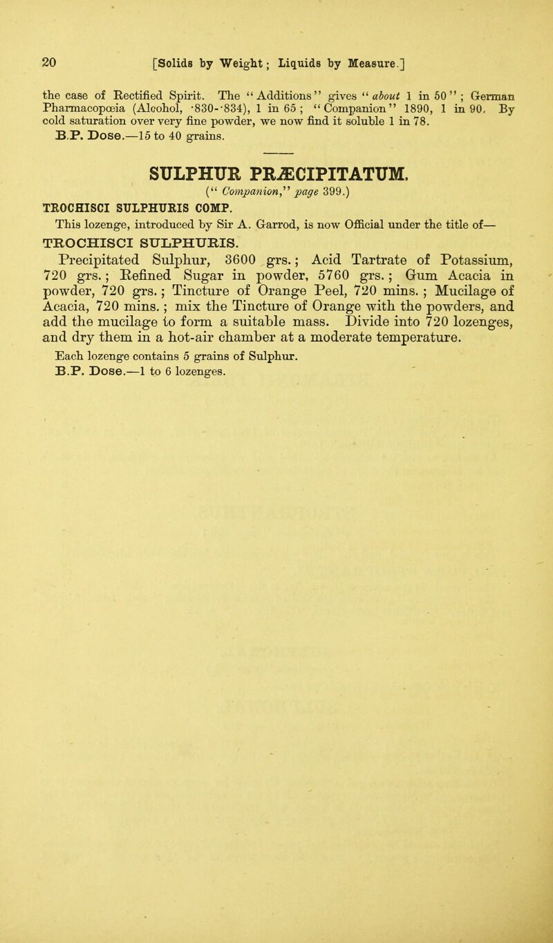 the case of Rectified Spirit. The Additions gives  about 1 in 50  ; German Pharmacopoeia (Alcohol, -830--834), 1 in 65 ; Companion 1890, 1 in 90, By cold saturation over very fine powder, we now find it soluble 1 in 78. BP. Dose.—15 to 40 grains. SULPHUR PKJECIPITATUM. ( Companion, page 399.) TKOCHISCI SULPHURIS COMP. This lozenge, introduced by Sir A. Garrod, is now Official under the title of— TROCHISCI SULPHURIS. Precipitated Sulphur, 3600 grs.; Acid Tartrate of Potassium, 720 grs.; Penned Sugar in powder, 5760 grs.; Gum Acacia in powder, 720 grs.; Tincture of Orange Peel, 720 mins. ; Mucilage of Acacia, 720 mins.; mix the Tincture of Orange with the powders, and add the mucilage to form a suitable mass. Divide into 720 lozenges, and dry them in a hot-air chamber at a moderate temperature. Each lozenge contains 5 grains of Sulphur. B.P. Dose.—1 to 6 lozenges.