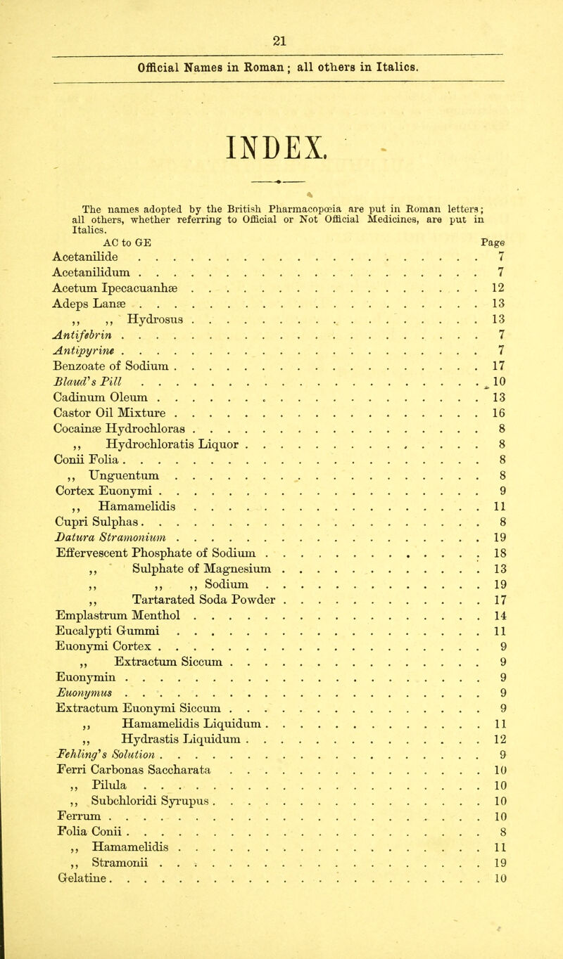 Official Names in Roman ; all others in Italics. INDEX. The names adopted by the British Pharmacopoeia are put in Roman letters; all others, whether referring to Official or Not Official Medicines, are put in Italics. AC to GE Page Acetanilide 7 Acetanilidum 7 Acetum Xpecacuanhse . . 12 Adeps Lanae 13 Hydrosus 13 Antifebrin ; . -• 7 Antipyrine ~. . 7 Benzoate of Sodium 17 £ laud's Fill ^ 10 Cadinum Oleum 13 Castor Oil Mixture 16 Cocainse Hydrochloras 8 Hydrochloratis Liquor 8 Conii Folia 8 Unguentum 8 Cortex Euonymi 9 Hamamelidis 11 Cupri Sulphas 8 Datura Stramonium 19 Effervescent Phosphate of Sodium 18 Sulphate of Magnesium 13 Sodium 19 „ Tartarated Soda Powder 17 Emplastrum Menthol 14 Eucalypti G-ummi 11 Euonymi Cortex . 9 ,, Extractum Siccum 9 Euonymin 9 Euonymus 9 Extractum Euonymi Siccum 9 Hamamelidis Liquidum 11 Hydrastis Liquidum 12 Fehling's Solution 9 Ferri Carbonas Saccharata . 10 „ Pilula 10 ,, Subchloridi Syrupus 10 Ferrum 10 Folia Conii 8 Hamamelidis 11 Stramonii . . s 19 Gelatine ! . 10