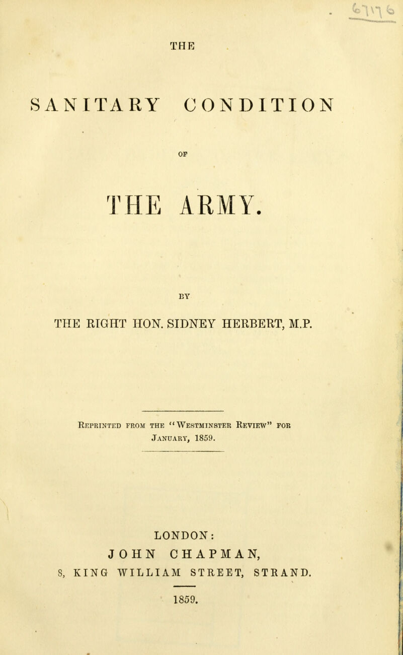 SANITARY CONDITION OP THE ARMY. BY THE RIGHT HON. SIDNEY HERBERT, M.P. Reprinted from the Westminster Review for January, 1859. LONDON: JOHN CHAPMAN, 8, KING WILLIAM STREET, STRAND. 1859.