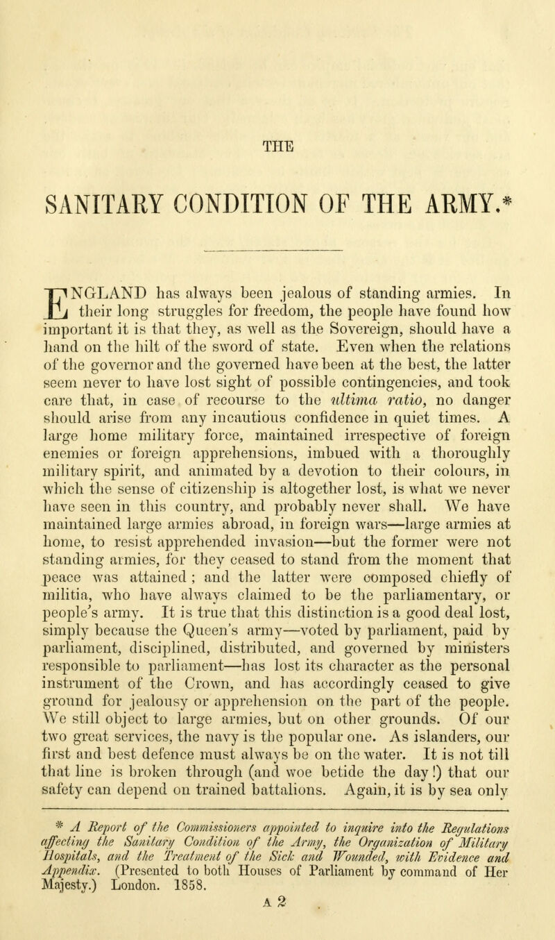 SANITARY CONDITION OF THE ARMY.* ENGLAND has always been jealous of standing armies. In their long struggles for freedom, the people have found how important it is that they, as well as the Sovereign, should have a hand on the hilt of the sword of state. Even when the relations of the governor and the governed have been at the best, the latter seem never to have lost sight of possible contingencies, and took care that, in case of recourse to the ultima ratio, no danger should arise from any incautious confidence in quiet times. A large home military force, maintained irrespective of foreign enemies or foreign apprehensions, imbued with a thoroughly military spirit, and animated by a devotion to their colours, in which the sense of citizenship is altogether lost, is what we never have seen in this country, and probably never shall. We have maintained large armies abroad, in foreign wars—large armies at home, to resist apprehended invasion—but the former were not standing armies, for they ceased to stand from the moment that peace was attained ; and the latter were composed chiefly of militia, who have always claimed to be the parliamentary, or people's army. It is true that this distinction is a good deal lost, simply because the Queen's army—voted by parliament, paid by parliament, disciplined, distributed, and governed by ministers responsible to parliament—has lost its character as the personal instrument of the Crown, and has accordingly ceased to give ground for jealousy or apprehension on the part of the people. We still object to large armies, but on other grounds. Of our two great services, the navy is the popular one. As islanders, our first and best defence must always be on the water. It is not till that line is broken through (and woe betide the day!) that our safety can depend on trained battalions. Again, it is by sea only * A Report of the Commissioners appointed to inquire into the Regulations affecting the Sanitary Condition of the Army, the Organization of Military Hospitals, and the Treatment of the Sick and Wounded, with Evidence and Appendix. (Presented to both Houses of Parliament by command of Her Majesty.) London. 1858. a2