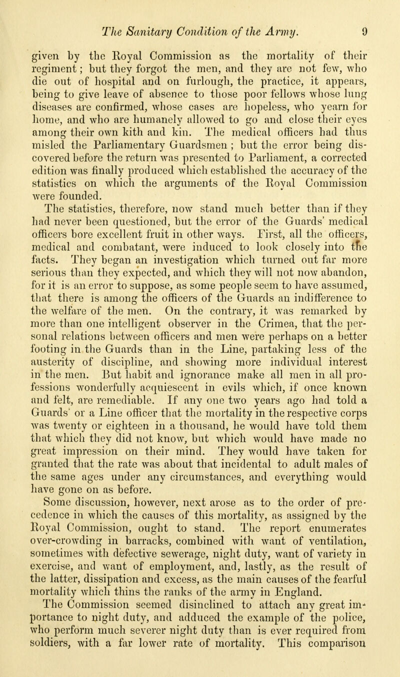 given by the Koyal Commission as the mortality of their regiment; but they forgot the men, and they are not few, who die out of hospital and on furlough, the practice, it appears, being to give leave of absence to those poor fellows whose lung diseases are confirmed, whose cases are hopeless, who yearn for home, and who are humanely allowed to go and close their eyes among their own kith and kin. The medical officers had thus misled the Parliamentary Guardsmen ; but the error being dis- covered before the return was presented to Parliament, a corrected edition was finally produced which established the accuracy of the statistics on which the arguments of the Royal Commission were founded. The statistics, therefore, now stand much better than if they had never been questioned, but the error of the Guards' medical officers bore excellent fruit in other ways. First, all the officers, medical and combatant, were induced to look closely into tne facts. They began an investigation which turned out far more serious than they expected, and which they will not now abandon, for it is an error to suppose, as some people seem to have assumed, that there is among the officers of the Guards an indifference to the welfare of the men. On the contrary, it was remarked by more than one intelligent observer in the Crimea, that the per- sonal relations between officers and men were perhaps on a better footing in the Guards than in the Line, partaking less of the austerity of discipline, and showing more individual interest in the men. But habit and ignorance make all men in all pro- fessions wonderfully acquiescent in evils which, if once known and felt, are remediable. If any one two years ago had told a Guards' or a Line officer that the mortality in the respective corps was twenty or eighteen in a thousand, he would have told them that which they did not know, but which would have made no great impression on their mind. They would have taken for granted that the rate was about that incidental to adult males of the same ages under any circumstances, and everything would have gone on as before. Some discussion, however, next arose as to the order of pre- cedence in which the causes of this mortality, as assigned by the Royal Commission, ought to stand. The report enumerates over-crowding in barracks, combined with want of ventilation, sometimes with defective sewerage, night duty, want of variety in exercise, and want of employment, and, lastly, as the result of the latter, dissipation and excess, as the main causes of the fearful mortality which thins the ranks of the army in England. The Commission seemed disinclined to attach any great im- portance to night duty, and adduced the example of the police, who perform much severer night duty than is ever required from soldiers, with a far lower rate of mortality. This comparison