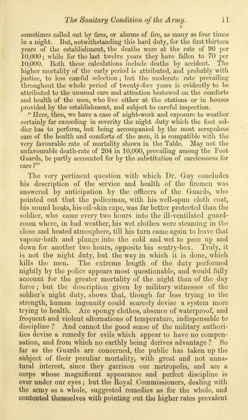 i sometimes called out by fires, or alarms of fire, as many as four times in a night. But, notwithstanding this hard duty, for the first thirteen years of the establishment, the deaths were at the rate of 96 per 10,000; while for the last twelve years they have fallen to 70 per 10,000. Both these calculations include deaths by accident. The higher mortality of the early period is attributed, and probably with justice, to less careful selection ; but the moderate rate prevailing throughout the whole period of twenty-five years is evidently to be attributed to the unusual care and attention bestowed on the comforts and health of the men, who live either at the stations or in houses provided by the establishment, and subject to careful inspection.  Here, then, we have a case of night-work and exposure to weather certainly far exceeding in severity the night duty which the foot sol- dier has to perform, but being accompanied by the most scrupulous care of the health and comforts of the men, it is compatible with the very favourable rate of mortality shown in the Table. May not the unfavourable death-rate of 204 in 10,000, prevailing among the Foot Guards, be partly accounted for by the substitution of carelessness for care ? The very pertinent question with which Dr. Guy concludes his description of the service and health of the firemen was answered by anticipation by the officers of the Guards, who pointed out that the policeman, with his well-spun cloth coat, his sound boats, his oil-skin cape, was far better protected than the soldier, who came every two hours into the ill-ventilated guard- room where, in bad weather, his wet clothes were steaming in the close and heated atmosphere, till his turn came again to leave that vapour-bath and plunge into the cold and wet to pace up and down for another two hours, opposite his sentry-box. Truly, it is not the night duty, but the way in which it is done, which kills the men* The extreme length of the duty performed nightly by the police appears most questionable, and would fully account for the greater mortality of the night than of the day force; but the description given by military witnesses of the soldier's night duty, shows that, though far less trying to the strength, human ingenuity could scarcely devise a system more trying to health. Are spongy clothes, absence of waterproof, and frequent and violent alternations of temperature, indispensable to discipline ? And cannot the good sense of the military authori- ties devise a remedy for evils which appear to have no compen- sation, and from which no earthly being derives advantage ? So far as the Guards are concerned, the public has taken up the subject of their peculiar mortality; with great and not unna- tural interest, since they garrison our metropolis, and are a corps whose magnificent appearance and perfect discipline is ever under our eyes; but the Koyal Commissioners, dealing with the army as a whole, suggested remedies as for the whole, and contented themselves with pointing out the higher rates prevalent