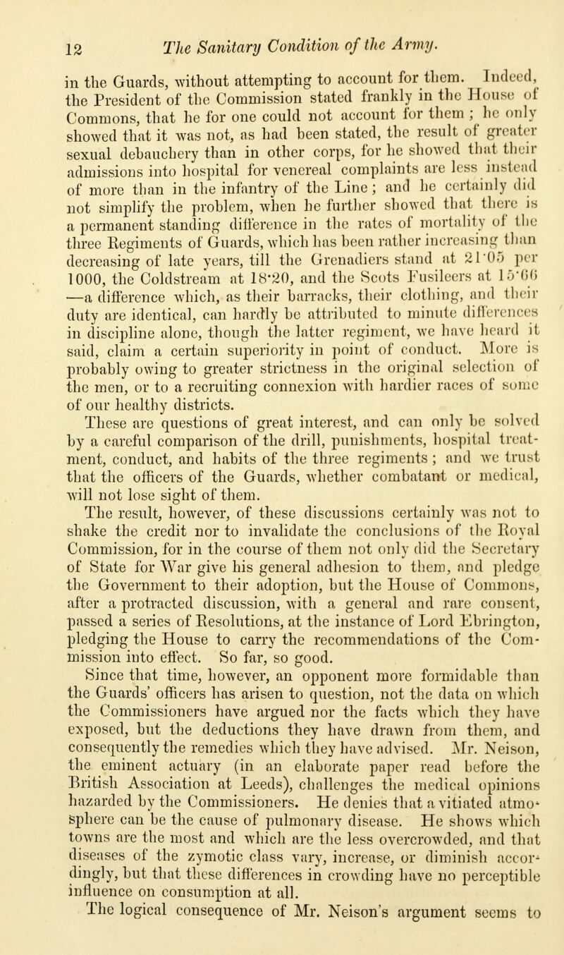 in the Guards, without attempting to account for them. Indeed, the President of the Commission stated frankly in the House of Commons, that he for one could not account for them ; he only showed that it was not, as had been stated, the result of greater sexual debauchery than in other corps, for he showed that their admissions into hospital for venereal complaints are less instead of more than in the infantry of the Line; and he certainly did not simplify the problem, when he further showed that there js a permanent standing difference in the rates of mortality of the three Regiments of Guards, which has been rather increasing than decreasing of late years, till the Grenadiers stand at 21*05 per 1000, the Coldstream at 18*20, and the Scots Fusileers at 15*66 —a difference which, as their barracks, their clothing, and their duty are identical, can hardly be attributed to minute differences in discipline alone, though the latter regiment, we have heard it said, claim a certain superiority in point of conduct. More is probably owing to greater strictness in the original selection of the men, or to a recruiting connexion with hardier races of some of our healthy districts. These are questions of great interest, and can only be solved by a careful comparison of the drill, punishments, hospital treat- ment, conduct, and habits of the three regiments ; and we trust that the officers of the Guards, whether combatant or medical, will not lose sight of them. The result, however, of these discussions certainly was not to shake the credit nor to invalidate the conclusions of the Royal Commission, for in the course of them not only did the Secretary of State for War give his general adhesion to them, and pledge the Government to their adoption, but the House of Commons, after a protracted discussion, with a general and rare consent, passed a series of Resolutions, at the instance of Lord Ebrington, pledging the House to carry the recommendations of the Com- mission into effect. So far, so good. Since that time, however, an opponent more formidable than the Guards' officers has arisen to question, not the data on which the Commissioners have argued nor the facts which they have exposed, but the deductions they have drawn from them, and consequently the remedies which they have advised. Mr. Neison, the eminent actuary (in an elaborate paper read before the British Association at Leeds), challenges the medical opinions hazarded by the Commissioners. He denies that a vitiated atmoi sphere can be the cause of pulmonary disease. He shows which towns are the most and which are the less overcrowded, and that diseases of the zymotic class vary, increase, or diminish accor- dingly, but that these differences in crowding have no perceptible influence on consumption at all. The logical consequence of Mr. Neison's argument seems to