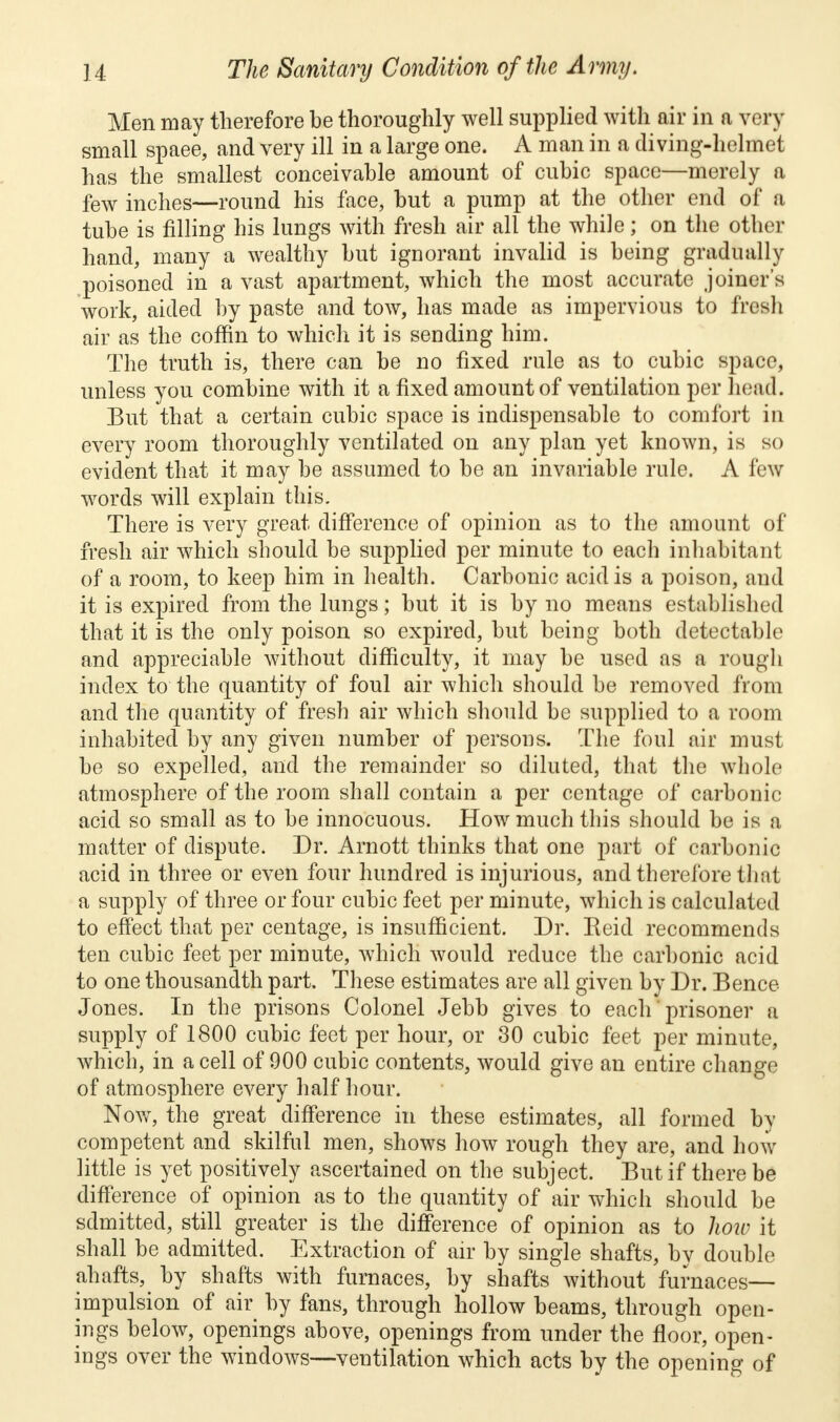 Men may therefore he thoroughly well supplied with air in a very small spaee, and very ill in a large one. A man in a diving-helmet has the smallest conceivable amount of cubic space—merely a few inches—round his face, but a pump at the other end of a tube is filling his lungs with fresh air all the while; on the other hand, many a wealthy but ignorant invalid is being gradually poisoned in a vast apartment, which the most accurate joiner's work, aided by paste and tow, has made as impervious to fresh air as the coffin to which it is sending him. The truth is, there can be no fixed rule as to cubic space, unless you combine with it a fixed amount of ventilation per head. But that a certain cubic space is indispensable to comfort in every room thoroughly ventilated on any plan yet known, is so evident that it may be assumed to be an invariable rule. A few words will explain this. There is very great difference of opinion as to the amount of fresh air which should be supplied per minute to each inhabitant of a room, to keep him in health. Carbonic acid is a poison, and it is expired from the lungs; but it is by no means established that it is the only poison so expired, but being both detectable and appreciable without difficulty, it may be used as a rough index to the quantity of foul air which should be removed from and the quantity of fresh air which should be supplied to a room inhabited by any given number of persons. The foul air must be so expelled, and the remainder so diluted, that the whole atmosphere of the room shall contain a per centage of carbonic acid so small as to be innocuous. How much this should be is a matter of dispute. Dr. Arnott thinks that one part of carbonic acid in three or even four hundred is injurious, and therefore that a supply of three or four cubic feet per minute, which is calculated to effect that per centage, is insufficient. Dr. Reid recommends ten cubic feet per minute, which would reduce the carbonic acid to one thousandth part. These estimates are all given by Dr. Bence Jones. In the prisons Colonel Jebb gives to each prisoner a supply of 1800 cubic feet per hour, or 30 cubic feet per minute, which, in a cell of 900 cubic contents, would give an entire change of atmosphere every half hour. Now, the great difference in these estimates, all formed by competent and skilful men, shows how rough they are, and how little is yet positively ascertained on the subject. But if there be difference of opinion as to the quantity of air which should be sdmitted, still greater is the difference of opinion as to how it shall be admitted. Extraction of air by single shafts, by double ahafts, by shafts with furnaces, by shafts without furnaces— impulsion of air by fans, through hollow beams, through open- ings below, openings above, openings from under the floor, open- ings over the windows—ventilation which acts by the opening of