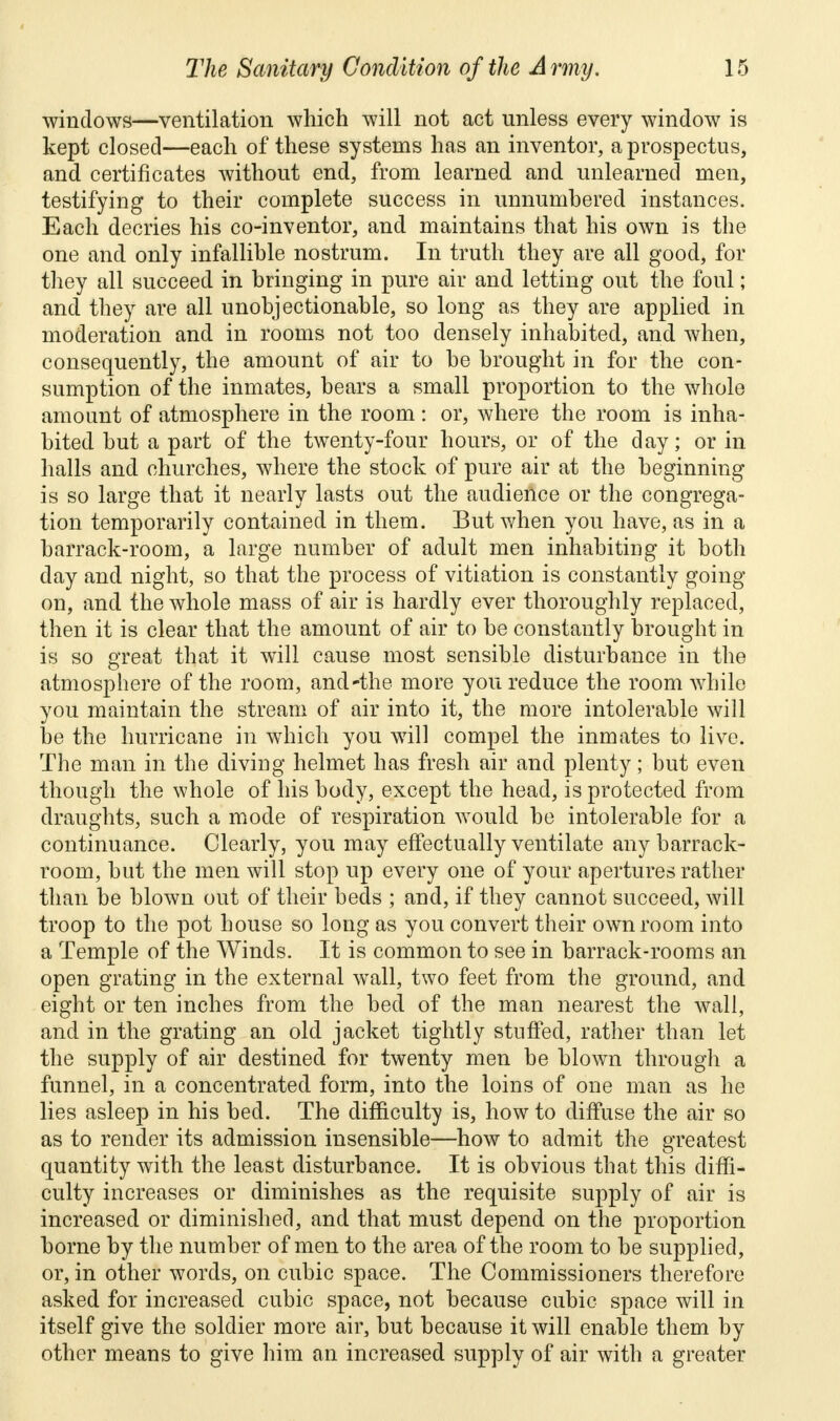 windows—ventilation which will not act unless every window is kept closed—each of these systems has an inventor, a prospectus, and certificates without end, from learned and unlearned men, testifying to their complete success in unnumbered instances. Each decries his co-inventor, and maintains that his own is the one and only infallible nostrum. In truth they are all good, for they all succeed in bringing in pure air and letting out the foul; and they are all unobjectionable, so long as they are applied in moderation and in rooms not too densely inhabited, and when, consequently, the amount of air to be brought in for the con- sumption of the inmates, bears a small proportion to the whole amount of atmosphere in the room : or, where the room is inha- bited but a part of the twenty-four hours, or of the day; or in halls and churches, where the stock of pure air at the beginning is so large that it nearly lasts out the audience or the congrega- tion temporarily contained in them. But when you have, as in a barrack-room, a large number of adult men inhabiting it both day and night, so that the process of vitiation is constantly going on, and the whole mass of air is hardly ever thoroughly replaced, then it is clear that the amount of air to be constantly brought in is so great that it will cause most sensible disturbance in the atmosphere of the room, and'the more you reduce the room while you maintain the stream of air into it, the more intolerable will be the hurricane in which you will compel the inmates to live. The man in the diving helmet has fresh air and plenty; but even though the whole of his body, except the head, is protected from draughts, such a mode of respiration would be intolerable for a continuance. Clearly, you may effectually ventilate any barrack- room, but the men will stop up every one of your apertures rather than be blown out of their beds ; and, if they cannot succeed, will troop to the pot house so long as you convert their own room into a Temple of the Winds. It is common to see in barrack-rooms an open grating in the external wall, two feet from the ground, and eight or ten inches from the bed of the man nearest the wall, and in the grating an old jacket tightly stuffed, rather than let the supply of air destined for twenty men be blown through a funnel, in a concentrated form, into the loins of one man as he lies asleep in his bed. The difficulty is, how to diffuse the air so as to render its admission insensible—how to admit the greatest quantity with the least disturbance. It is obvious that this diffi- culty increases or diminishes as the requisite supply of air is increased or diminished, and that must depend on the proportion borne by the number of men to the area of the room to be supplied, or, in other words, on cubic space. The Commissioners therefore asked for increased cubic space, not because cubic space will in itself give the soldier more air, but because it will enable them by other means to give him an increased supply of air with a greater