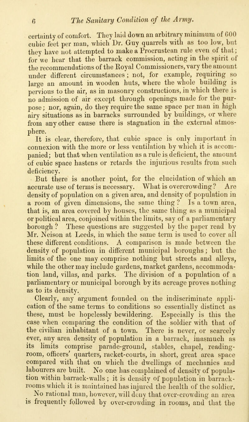 certainty of comfort. They laid down an arbitrary minimum of COO cubic feet per man, which Dr. Guy quarrels with as too low, but they have not attempted to make a Procrustean rule even of that; for we hear that the barrack commission, acting in the spirit of the recommendations of the Royal Commissioners, vary the amount under different circumstances; not, for example, requiring so large an amount in wooden huts, where the whole building is pervious to the air, as in masonry constructions, in which there is no admission of air except through openings made for the pur- pose ; nor, again, do they require the same space per man in high airy situations as in barracks surrounded by buildings, or where from any other cause there is stagnation in the external atmos- phere. It is clear, therefore, that cubic space is only important in connexion with the more or less ventilation by which it is accom- panied; but that when ventilation as a rule is deficient, the amount of cubic space hastens or retards the injurious results from such deficiency. But there is another point, for the elucidation of which an accurate use of terms is necessary. What is overcrowding? Are density of population on a given area, and density of population in a room of given dimensions, the same thing ? Is a town area, that is, an area covered by houses, the same thing as a municipal or political area, conjoined within the limits, say of a parliamentary borough ? These questions are suggested by the paper read by Mr. Neison at Leeds, in which the same term is used to cover all these different conditions. A comparison is made between the density of population in different municipal boroughs; but the limits of the one may comprise nothing but streets and alleys, while the other may include gardens, market gardens, accommoda- tion land, villas, and parks. The division of a population of a parliamentary or municipal borough by its acreage proves nothing as to its density. Clearly, any argument founded on the indiscriminate appli- cation of the same terms to conditions so essentially distinct as these, must be hopelessly bewildering. Especially is this the case when comparing the condition of the soldier with that of the civilian inhabitant of a town. There is never, or scarcely ever, any area density of population in a barrack, inasmuch as its limits comprise parade-ground, stables, chapel, reading- room, officers' quarters, racket-courts, in short, great area space compared with that on which the dwellings of mechanics and labourers are built. No one has complained of density of popula- tion within barrack-walls ; it is density of population in barrack- rooms which it is maintained has injured the health of the soldier. No rational man, however, will deny that over-crowding an area is frequently followed by over-crowding in rooms, and that the