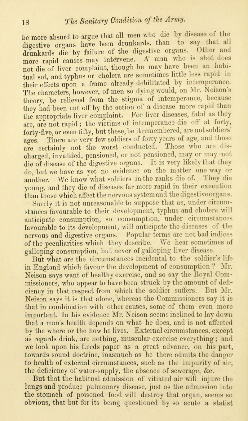 be more absurd to argue that all men who die by disease of the digestive organs have been drunkards, than to say that all drunkards die by failure of the digestive organs. Other and more rapid causes may intervene. A man who is shot does not die of liver complaint, though he may have been an habi- tual sot, and typhus or cholera are sometimes little less rapid in their effects upon a frame already debilitated by intemperance. The characters, however, of men so dying would, on Mr. Nelson's theory, be relieved from the stigma of intemperance, because they had been cut off by the action of a disease more rapid than the appropriate liver complaint. For liver diseases, fatal as they are, are not rapid; the victims of intemperance die off at forty, forty-five, or even fifty, but these, be it remembered, are notsoldiers' ages. There are very few soldiers of forty years of age, and those are certainly not the worst conducted. Those who are dis- charged, invalided, pensioned, or not pensioned, may or may nol die of disease of the digestive organs. It is very likely that they do, but we have as yet no evidence on the matter one way or another. We know what soldiers in the ranks die of. They die young, and they die of diseases far more rapid in their execution than those which affect the nervous system and the digestive organs. Surely it is not unreasonable to suppose that as, under circum- stances favourable to their development, typhus and cholera will anticipate consumption, so consumption, under circumstances favourable to its development, will anticipate the diseases of the nervous and digestive organs. Popular terms are not bad indices of the peculiarities which they describe. We hear sometimes of galloping consumption, but never of galloping liver disease. But what are the circumstances incidental to the soldier's life in England which favour the development of consumption ? Mr. Neison says want of healthy exercise, and so say the Royal Com- missioners, who appear to have been struck by the amount of defi- ciency in that respect from which the soldier suffers. But Mr. Neison says it is that alone, whereas the Commissioners say it is that in combination with other causes, some of them even more important. In his evidence Mr. Neison seems inclined to lay down that a man's health depends on what he does, and is not affected by the where or the how he lives. External circumstances, except as regards drink, are nothing, muscular exercise everything; and we look upon his Leeds paper as a great advance, on his part, towards sound doctrine, inasmuch as he there admits the danger to health of external circumstances, such as the impurity of air, the deficiency of water-supply, the absence of sewerage, &c. But that the habitual admission of vitiated air will injure the lungs and produce pulmonary disease, just as the admission into the stomach of poisoned food will destroy that organ, seems so obvious, that but for its being questioned by so acute a statist