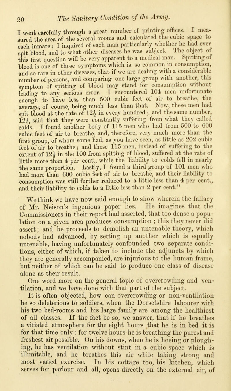 I went carefully through a great number of printing offices. I mea- sured the area of the several rooms and calculated the cubic space to each inmate; I inquired of each man particularly whether he had ever spit blood, and to what other diseases he was subject. Ihe object of this first question will be very apparent to a medical man. Spitting of blood is one of those symptoms which is so common in consumption, and so rare in other diseases, that if we are dealing with a considerable number of persons, and comparing one large group with another, this symptom of spitting of blood may stand for consumption without leading to any serious error. I encountered 104 men unfortunate enough to have less than 500 cubic feet of air to breathe, the average, of course, being much less than that. Now, these men had spit blood at the rate of 12^ in every hundred ; and the same number, 12|, said that they were constantly suffering from what they called colds. I found another body of 115 men who had from 500 to GOO cubic feet of air to breathe, and, therefore, very much more than the first group, of whom some had, as you have seen, as little as 202 cubic feet of air to breathe ; and these 115 men, instead of suffering to the extent of 121 in the 100 from spitting of blood, suffered at the rate of little more than 4 per cent., while the liability to colds fell in nearly the same proportion. Lastly, I found a third group of 101 men who had more than 600 cubic feet of air to breathe, and their liability to consumption was still further reduced to a little less than 4 per cent., and their liability to colds to a little less than 2 per cent.'* We think we have now said enough to show wherein the fallacy of Mr. Neison's ingenious paper lies. He imagines that the Commissioners in their report had asserted, that too dense a popu- lation on a given area produces consumption ; this they never did assert; and he proceeds to demolish an untenable theory, which nobody had advanced, by setting up another which is equally untenable, having unfortunately confounded two separate condi- tions, either of which, if taken to include the adjuncts by which they are generally accompanied, are injurious to the human frame, but neither of which can be said to produce one class of disease alone as their result. One word more on the general topic of overcrowding and ven- tilation, and we have done with that part of the subject. It is often objected, how can overcrowding or non-ventilation be so deleterious to soldiers, when the Dorsetshire labourer with his two bed-rooms and his large family are among the healthiest of all classes. If the fact be so, we answer, that if he breathes a vitiated atmosphere for the eight hours that he is in bed it is for that time only: for twelve hours he is breathing the purest and freshest air possible. On his downs, when he is hoeing or plough- ing, he has ventilation without stint in a cubic space which is illimitable, and he breathes this air while taking strong and most varied exercise. In his cottage too, his kitchen, which serves for parlour and all, opens directly on the external air, of