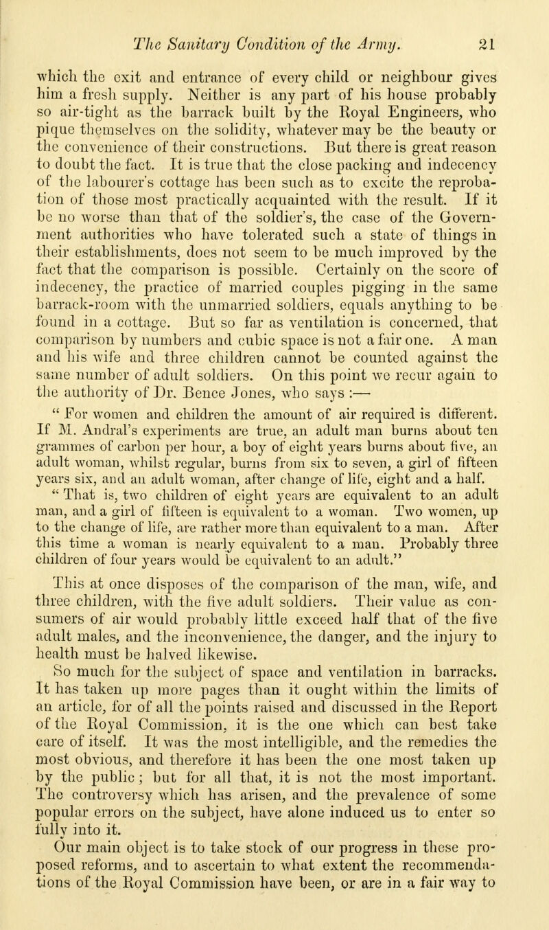 which the exit and entrance of every child or neighbour gives him a fresh supply. Neither is any part of his house probably so air-tight as the barrack built by the Eoyal Engineers, who pique themselves on the solidity, whatever may be the beauty or the convenience of their constructions. But there is great reason to doubt the fact. It is true that the close packing and indecency of the labourer's cottage has been such as to excite the reproba- tion of those most practically acquainted with the result. If it be no worse than that of the soldier's, the case of the Govern- ment authorities who have tolerated such a state of things in their establishments, does not seem to be much improved by the tact that the comparison is possible. Certainly on the score of indecency, the practice of married couples pigging in the same barrack-room with the unmarried soldiers, equals anything to be found in a cottage. But so far as ventilation is concerned, that comparison by numbers and cubic space is not a fair one. A man and his wife and three children cannot be counted against the same number of adult soldiers. On this point we recur again to the authority of Dr. Bence Jones, who says :—  For women and children the amount of air required is different. If M. Andral's experiments are true, an adult man burns about ten grammes of carbon per hour, a boy of eight years burns about five, an adult woman, whilst regular, burns from six to seven, a girl of fifteen years six, and an adult woman, after change of life, eight and a half.  That is, two children of eight years are equivalent to an adult man, and a girl of fifteen is equivalent to a woman. Two women, up to the change of life, are rather more than equivalent to a man. After this time a woman is nearly equivalent to a man. Probably three children of four years would be equivalent to an adult. This at once disposes of the comparison of the man, wife, and three children, with the five adult soldiers. Their value as con- sumers of air would probably little exceed half that of the five adult males, and the inconvenience, the danger, and the injury to health must be halved likewise. So much for the subject of space and ventilation in barracks. It has taken up more pages than it ought within the limits of an article, for of all the points raised and discussed in the Keport of the Koyal Commission, it is the one which can best take care of itself. It was the most intelligible, and the remedies the most obvious, and therefore it has been the one most taken up by the public; but for all that, it is not the most important. The controversy which has arisen, and the prevalence of some popular errors on the subject, have alone induced us to enter so fully into it. Our main object is to take stock of our progress in these pro- posed reforms, and to ascertain to what extent the recommenda- tions of the Royal Commission have been, or are in a fair way to