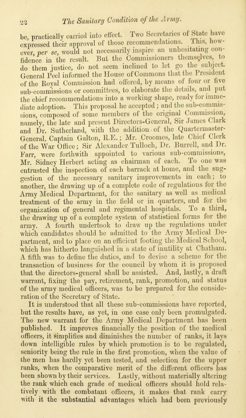 be, practically carried into effect. Two Secretaries of State have expressed their approval of those recommendations, Ihis, how- eves per se, would not necessarily inspire an unhesitating con- fidence in the result. But the Commissioners themselves, to do them justice, do not seem inclined to let go the subject General Peel informed the House of Commons that the President of the Royal Commission had offered, by means of four or live sub-commissions or committees, to elaborate the details, and put the chief recommendations into a working shape, ready for imme- diate adoption. This proposal he accepted; and the sub-commis- sions, composed of some members of the original Commission, namely, the late and present Directors-General, Sir James Clark and Dr. Sutherland, with the addition of the Quartermaster- General, Captain Galton, R.E.; Mr. Croomes, late Chief Clerk of the War Office; Sir Alexander Tulloch, Dr. Burrell, and Dr. Farr, were forthwith appointed to various sub-commissions, Mr. Sidney Herbert acting as chairman of each. To one was entrusted the inspection of each barrack at home, and the sug- gestion of the necessary sanitary improvements in each; to another, the drawing up of a complete code of regulations for the Army Medical Department, for the sanitary as well as medical treatment of the army in the field or in quarters, and for the organization of general and regimental hospitals. To a third, the drawing up of a complete system of statistical forms for the army. A fourth undertook to draw up the regulations under which candidates should be admitted to the Army Medical De- partment, and to place on an efficient footing the Medical School, which has hitherto languished in a state of inutility at Chatham. A fifth was to define the duties, and to devise a scheme for the transaction of business for the council by whom it is proposed that the directors-general shall be assisted. And, lastly, a draft warrant, fixing the pay, retirement, rank, promotion, and status of the army medical officers, was to be prepared for the conside- ration of the Secretary of State. It is understood that all these sub-commissions have reported, but the results have, as yet, in one case only been promulgated. The new warrant for the Army Medical Department has been published. It improves financially the position of the medical officers, it simplifies and diminishes the number of ranks, it lays down intelligible rules by which promotion is to be regulated* seniority being the rule in the first promotion, when the value of the men has hardly yet been tested, and selection for the upper ranks, when the comparative merit of the different officers has been shown by their services. Lastly, without materially altering the rank which each grade of medical officers should hold rela- tively with the combatant officers, it makes that rank carry with it the substantial advantages which had been previously