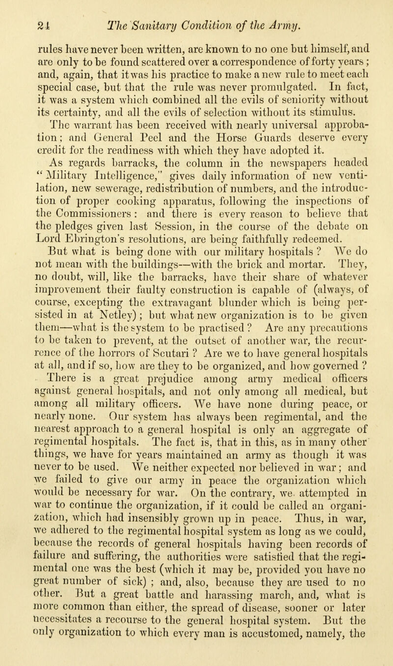 rules have never been written, are known to no one but himself, and are only to be found scattered over a correspondence of forty years; and, again, that it was his practice to make a new rule to meet each special case, but that the rule was never promulgated. In fact, it was a system which combined all the evils of seniority without its certainty, and all the evils of selection without its stimulus. The warrant has been received with nearly universal approba- tion ; and General Peel and the Horse Guards deserve every credit for the readiness with which they have adopted it. As regards barracks, the column in the newspapers headed  Military Intelligence, gives daily information of new venti- lation, new sewerage, redistribution of numbers, and the introduc- tion of proper cooking apparatus, following the inspections of the Commissioners : and there is every reason to believe that the pledges given last Session, in the course of the debate on Lord Ebrington's resolutions, are being faithfully redeemed. But what is being clone with our military hospitals ? We do not mean with the buildings—with the brick and mortar. They, no doubt, will, like the barracks, have their share of whatever improvement their faulty construction is capable of (always, of course, excepting the extravagant blunder which is being per- sisted in at Netley) ; but what new organization is to be given them—what is the system to be practised ? Are any precautions to be taken to prevent, at the outset of another war, the recur- rence of the horrors of Scutari ? Are we to have general hospitals at all, and if so, how are they to be organized, and how governed ? There is a great prejudice among army medical officers against general hospitals, and not only among all medical, but among all military officers. We have none during peace, or nearly none. Our system has always been regimental, and the nearest approach to a general hospital is only an aggregate of regimental hospitals. The fact is, that in this, as in many other things, we have for years maintained an army as though it was never to be used. We neither expected nor believed in war; and we failed to give our army in peace the organization which would be necessary for war. On the contrary, we attempted in war to continue the organization, if it could be called an organi- zation, which had insensibly grown up in peace. Thus, in war, we adhered to the regimental hospital system as long as we could, because the records of general hospitals having been records of failure and suffering, the authorities were satisfied that the regi- mental one was the best (which it may be, provided you have no great number of sick) ; and, also, because they are used to no other. But a great battle and harassing march, and, what is more common than either, the spread of disease, sooner or later necessitates a recourse to the general hospital system. But the only organization to which every man is accustomed, namely, the