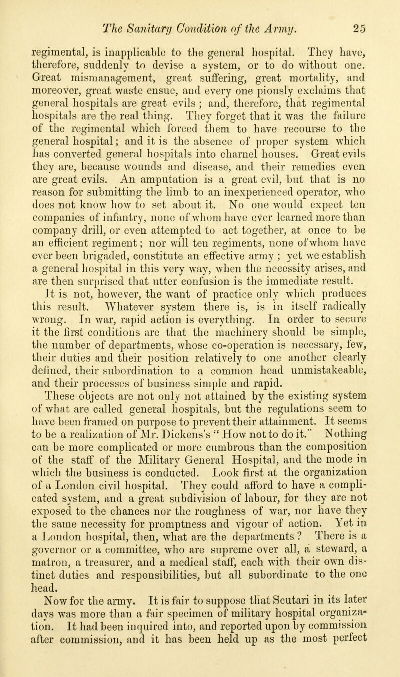 regimental, is inapplicable to the general hospital. They have, therefore, suddenly to devise a system, or to do without one. Great mismanagement, great suffering, great mortality, and moreover, great waste ensue, and every one piously exclaims that general hospitals are great evils ; and, therefore, that regimental hospitals are the real thing. They forget that it was the failure of the regimental which forced them to have recourse to the general hospital; and it is the absence of proper system which has converted general hospitals into charnel houses. Great evils they are, because wounds and disease, and their remedies even are great evils. An amputation is a great evil, but that is no reason for submitting the limb to an inexperienced operator, who does not know how to set about it. No one would expect ten companies of infantry, none of whom have ever learned more than company drill, or even attempted to act together, at once to be an efficient regiment; nor will ten regiments, none of whom have ever been brigaded, constitute an effective army ; yet we establish a general hospital in this very way, when the necessity arises, and are then surprised that utter confusion is the immediate result. It is not, however, the want of practice only which produces this result. Whatever system there is, is in itself radically wrong. In war, rapid action is everything. In order to secure it the first conditions are that the machinery should be simple, the number of departments, whose co-operation is necessary, few, their duties and their position relatively to one another clearly defined, their subordination to a common head unmistakeable, and their processes of business simple and rapid. These objects are not only not attained by the existing system of what are called general hospitals, but the regulations seem to have been framed on purpose to prevent their attainment. It seems to be a realization of Mr. Dickens's  How not to do it. Nothing can be more complicated or more cumbrous than the composition of the staff of the Military General Hospital, and the mode in which the business is conducted. Look first at the organization of a London civil hospital. They could afford to have a compli- cated system, and a great subdivision of labour, for they are not exposed to the chances nor the roughness of war, nor have they the same necessity for promptness and vigour of action. Yet in a London hospital, then, what are the departments ? There is a governor or a committee, who are supreme over all, a steward, a matron, a treasurer, and a medical staff, each with their own dis- tinct duties and responsibilities, but all subordinate to the one head. Now for the army. It is fair to suppose that Scutari in its later days was more than a fair specimen of military hospital organiza* tion. It had been inquired into, and reported upon by commission after commission, and it has been held up as the most perfect