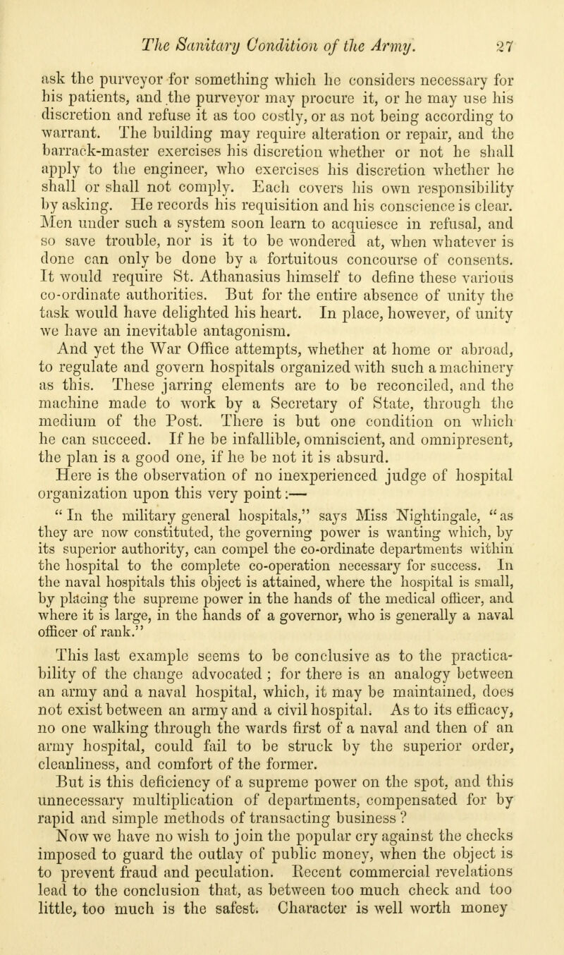 ask the purveyor for something which he considers necessary for his patients, and the purveyor may procure it, or he may use his discretion and refuse it as too costly, or as not being according to warrant. The building may require alteration or repair, and the barrack-master exercises his discretion whether or not he shall apply to the engineer, who exercises his discretion whether he shall or shall not comply. Each covers his own responsibility by asking. He records his requisition and his conscience is clear. Men under such a system soon learn to acquiesce in refusal, and so save trouble, nor is it to be wondered at, when whatever is done can only be done by a fortuitous concourse of consents. It would require St. Athanasius himself to define these various co-ordinate authorities. But for the entire absence of unity the task would have delighted his heart. In place, however, of unity we have an inevitable antagonism. And yet the War Office attempts, whether at home or abroad, to regulate and govern hospitals organized with such a machinery as this. These jarring elements are to be reconciled, and the machine made to work by a Secretary of State, through the medium of the Post. There is but one condition on which he can succeed. If he be infallible, omniscient, and omnipresent, the plan is a good one, if he be not it is absurd. Here is the observation of no inexperienced judge of hospital organization upon this very point:— In the military general hospitals, says Miss Nightingale, as they are now constituted, the governing power is wanting which, by its superior authority, can compel the co-ordinate departments within the hospital to the complete co-operation necessary for success. In the naval hospitals this object is attained, where the hospital is small, by placing the supreme power in the hands of the medical officer, and where it is large, in the hands of a governor, who is generally a naval officer of rank. This last example seems to be conclusive as to the practica- bility of the change advocated ; for there is an analogy between an army and a naval hospital, which, it may be maintained, does not exist between an army and a civil hospital; As to its efficacy, no one walking through the wards first of a naval and then of an army hospital, could fail to be struck by the superior order, cleanliness, and comfort of the former. But is this deficiency of a supreme power on the spot, and this unnecessary multiplication of departments, compensated for by rapid and simple methods of transacting business ? Now we have no wish to join the popular cry against the checks imposed to guard the outlay of public money, when the object is to prevent fraud and peculation. Kecent commercial revelations lead to the conclusion that, as between too much check and too little, too much is the safest. Character is well worth money