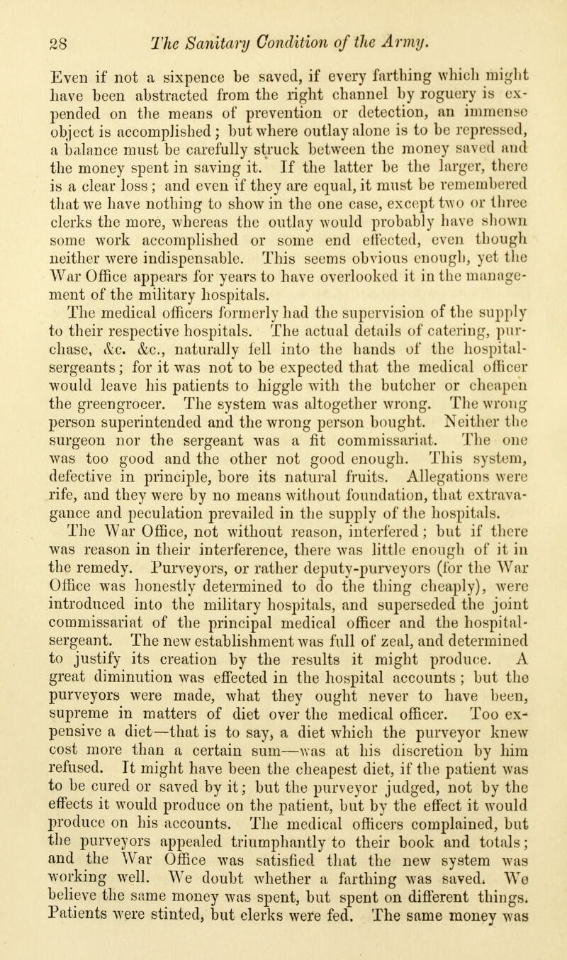 Even if not a sixpence be saved, if every farthing which might have been abstracted from the right channel by roguery is ex- pended on the means of prevention or detection, an immense object is accomplished; but where outlay alone is to be repressed, a balance must be carefully struck between the money saved and the money spent in saving it. If the latter be the larger, there is a clear loss ; and even if they are equal, it must be remembered that we have nothing to show in the one case, except two or three clerks the more, whereas the outlay would probably have shown some work accomplished or some end effected, even though neither were indispensable. This seems obvious enough, yet the War Office appears for years to have overlooked it in the manage- ment of the military hospitals. The medical officers formerly had the supervision of the supply to their respective hospitals. The actual details of catering, pur- chase, &.C. &c, naturally fell into the hands of the hospital- sergeants ; for it was not to be expected that the medical officer would leave his patients to higgle with the butcher or cheapen the greengrocer. The system was altogether wrong. The wrong person superintended and the wrong person bought. Neither the surgeon nor the sergeant was a fit commissariat. The one was too good and the other not good enough. This system, defective in principle, bore its natural fruits. Allegations were rife, and they were by no means without foundation, that extrava- gance and peculation prevailed in the supply of the hospitals. The War Office, not without reason, interfered; but if there was reason in their interference, there was little enough of it in the remedy. Purveyors, or rather deputy-purveyors (for the War Office was honestly determined to do the thing cheaply), were introduced into the military hospitals, and superseded the joint commissariat of the principal medical officer and the hospital- sergeant. The new establishment was full of zeal, and determined to justify its creation by the results it might produce. A great diminution was effected in the hospital accounts ; but the purveyors were made, what they ought never to have been, supreme in matters of diet over the medical officer. Too ex- pensive a diet—that is to say, a diet which the purveyor knew cost more than a certain sum—was at his discretion by him refused. Tt might have been the cheapest diet, if the patient was to be cured or saved by it; but the purveyor judged, not by the effects it would produce on the patient, but by the effect it would produce on his accounts. The medical officers complained, but the purveyors appealed triumphantly to their book and totals; and the War Office was satisfied that the new system was working well. We doubt whether a farthing was saved; We believe the same money was spent, but spent on different things. Patients were stinted, but clerks were fed. The same money was