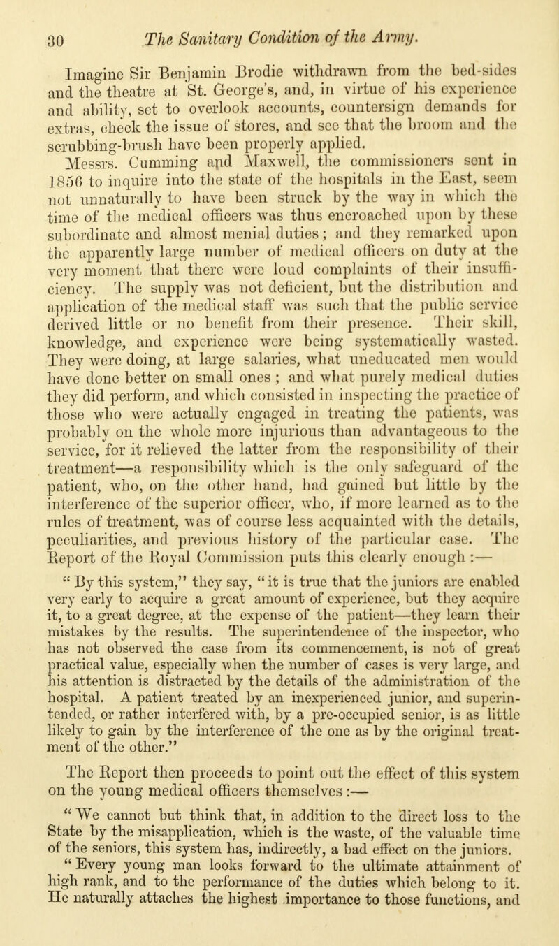 Imagine Sir Benjamin Brodie withdrawn from the bed-sides and the theatre at St. George's, and, in virtue of his experience and ability, set to overlook accounts, countersign demands for extras, check the issue of stores, and see that the broom and the scrubbing-brush have been properly applied. Messrs. Gumming and Maxwell, the commissioners sent in 1850 to inquire into the state of the hospitals in the East, seem not unnaturally to have been struck by the way in which the time of the medical officers was thus encroached upon by these subordinate and almost menial duties; and they remarked upon the apparently large number of medical officers on duty at the very moment that there were loud complaints of their insuffi- ciency. The supply was not deficient, but the distribution and application of the medical staff was such that the public service derived little or no benefit from their presence. Their skill, knowledge, and experience were being systematically wasted. They were doing, at large salaries, what uneducated men would have done better on small ones ; and what purely medical duties they did perform, and which consisted in inspecting the practice of those who were actually engaged in treating the patients, was probably on the whole more injurious than advantageous to the service, for it relieved the latter from the responsibility of their treatment—a responsibility which is the only safeguard of the patient, who, on the other hand, had gained but little by the interference of the superior officer, who, if more learned as to the rules of treatment, was of course less acquainted with the details, peculiarities, and previous history of the particular case. The Report of the Royal Commission puts this clearly enough :—  By this system, they say, it is true that the juniors are enabled very early to acquire a great amount of experience, but they acquire it, to a great degree, at the expense of the patient—they learn their mistakes by the results. The superintendence of the inspector, who has not observed the case from its commencement, is not of great practical value, especially when the number of cases is very large, and his attention is distracted by the details of the administration of the hospital. A patient treated by an inexperienced junior, and superin- tended, or rather interfered with, by a pre-occupied senior, is as little likely to gain by the interference of the one as by the original treat- ment of the other.'' The Report then proceeds to point out the effect of this system on the young medical officers themselves :—  We cannot but think that, in addition to the direct loss to the State by the misapplication, which is the waste, of the valuable time of the seniors, this system has, indirectly, a bad effect on the juniors. Every young man looks forward to the ultimate attainment of high rank, and to the performance of the duties which belong to it. He naturally attaches the highest importance to those functions, and