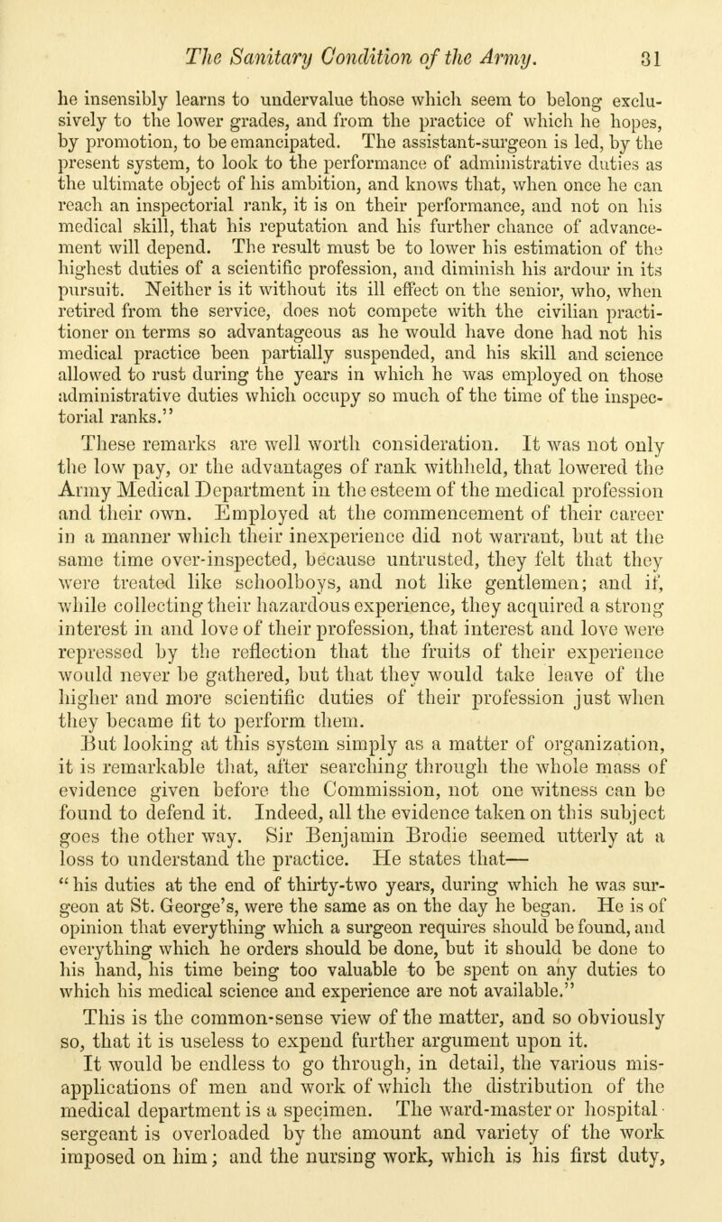 he insensibly learns to undervalue those which seem to belong exclu- sively to the lower grades, and from the practice of which he hopes, by promotion, to be emancipated. The assistant-surgeon is led, by the present system, to look to the performance of administrative duties as the ultimate object of his ambition, and knows that, when once he can reach an inspectorial rank, it is on their performance, and not on his medical skill, that his reputation and his further chance of advance- ment will depend. The result must be to lower his estimation of the highest duties of a scientific profession, and diminish his ardour in its pursuit. Neither is it without its ill effect on the senior, who, when retired from the service, does not compete with the civilian practi- tioner on terms so advantageous as he would have done had not his medical practice been partially suspended, and his skill and science allowed to rust during the years in which he was employed on those administrative duties which occupy so much of the time of the inspec- torial ranks. These remarks are well worth consideration. It was not only the low pay, or the advantages of rank withheld, that lowered the Army Medical Department in the esteem of the medical profession and their own. Employed at the commencement of their career in a manner which their inexperience did not warrant, but at the same time over-inspected, because untrusted, they felt that they were treated like schoolboys, and not like gentlemen; and if, while collecting their hazardous experience, they acquired a strong interest in and love of their profession, that interest and love were repressed by the reflection that the fruits of their experience would never be gathered, but that they would take leave of the higher and more scientific duties of their profession just when they became fit to perform them. But looking at this system simply as a matter of organization, it is remarkable that, after searching through the whole mass of evidence given before the Commission, not one witness can be found to defend it. Indeed, all the evidence taken on this subject goes the other way. Sir Benjamin Brodie seemed utterly at a loss to understand the practice. He states that—  his duties at the end of thirty-two years, during which he was sur- geon at St. George's, were the same as on the day he began. He is of opinion that everything which a surgeon requires should be found, and everything which he orders should be done, but it should be done to his hand, his time being too valuable to be spent on any duties to which his medical science and experience are not available. This is the common-sense view of the matter, and so obviously so, that it is useless to expend further argument upon it. It would be endless to go through, in detail, the various mis- applications of men and work of which the distribution of the medical department is a specimen. The ward-master or hospital sergeant is overloaded by the amount and variety of the work imposed on him; and the nursing work, which is his first duty,