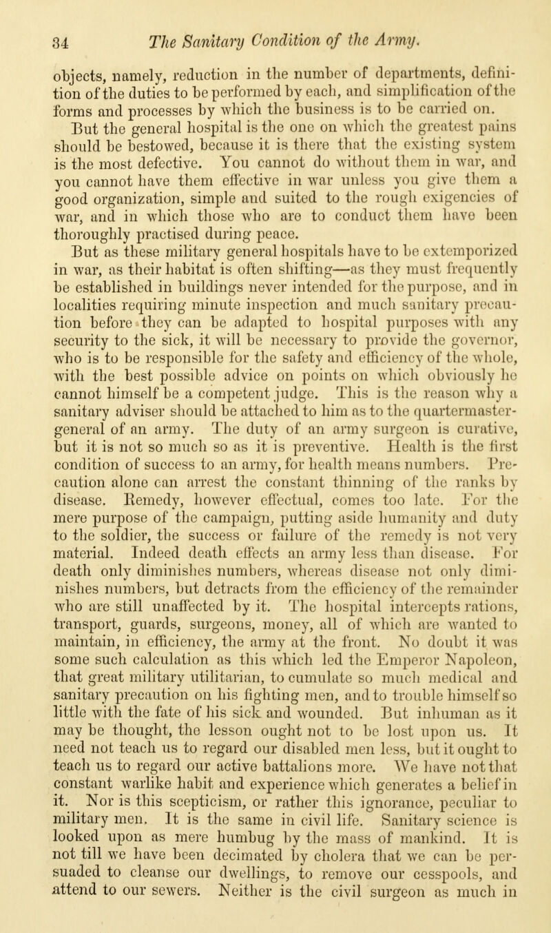 objects, namely, reduction in the number of departments, defini- tion of the duties to be performed by each, and simplification of the forms and processes by which the business is to be carried on. But the general hospital is the one on which the greatest pains should be bestowed, because it is there that the existing system is the most defective. You cannot do without them in war, and you cannot have them effective in war unless you give them a good organization, simple and suited to the rough exigencies of war, and in which those who are to conduct them have been thoroughly practised during peace. But as these military general hospitals have to be extemporized in war, as their habitat is often shifting—as they must frequently be established in buildings never intended for the purpose, and in localities requiring minute inspection and much sanitary precau- tion before they can be adapted to hospital purposes with any security to the sick, it will be necessary to provide the governor, who is to be responsible for the safety and efficiency of the whole, with the best possible advice on points on which obviously he cannot himself be a competent judge. This is the reason why a sanitary adviser should be attached to him as to the quartermaster- general of an army. The duty of an army surgeon is curative, but it is not so much so as it is preventive. Health is the first condition of success to an army, for health means numbers. Pre- caution alone can arrest the constant thinning of the ranks by disease. Remedy, however effectual, comes too late. For the mere purpose of the campaign, putting aside humanity and duty to the soldier, the success or failure of the remedy is not very material. Indeed death effects an army less than disease. For death only diminishes numbers, whereas disease not only dimi- nishes numbers, but detracts from the efficiency of the remainder who are still unaffected by it. The hospital intercepts rations, transport, guards, surgeons, money, all of which are wanted to maintain, in efficiency, the army at the front. No doubt it was some such calculation as this which led the Emperor Napoleon, that great military utilitarian, to cumulate so much medical and sanitary precaution on his fighting men, and to trouble himself so little with the fate of his sick and wounded. But inhuman as it may be thought, the lesson ought not to be lost upon us. It need not teach us to regard our disabled men less, but it ought to teach us to regard our active battalions more. We have not that constant warlike habit and experience which generates a belief in it. Nor is this scepticism, or rather this ignorance, peculiar to military men. It is the same in civil life. Sanitary science is looked upon as mere humbug by the mass of mankind. It is not till we have been decimated by cholera that we can be per- suaded to cleanse our dwellings, to remove our cesspools, and attend to our sewers. Neither is the civil surgeon as much in