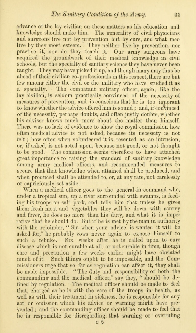 advance of the lay civilian on these matters as his education and knowledge should make him. The generality of civil physicians and surgeons live not by prevention but by cure, and what men live by they most esteem. They neither live by prevention, nor practise it, nor clo they teach it. Our army surgeons have acquired the groundwork of their medical knowledge in civil schools, but the specialty of sanitary science they have never been taught. They may have picked it up, and though many may thus be ahead of their civilian co-professionals in this respect, there are but few among either the civil or the military who have studied it as a specialty. The combatant military officer, again, like the lay civilian, is seldom practically convinced of the necessity of measures of prevention, and is conscious that he is too ignorant to know whether the advice offered him is sound ; and, if convinced of the necessity, perhaps doubts, and often justly doubts, whether his adviser knows much more about the matter than himself. There was no lack of evidence to show the royal commission how often medical advice is not asked, because its necessity is not felt; how often when volunteered it is resented as an intrusion, or, if asked, is not acted upon, because not good, or not thought to be good. The commission seems therefore to have attached great importance to raising the standard of sanitary knowledge among army medical officers, and recommended measures to secure that that knowledge when attained shall be produced, and when produced shall be attended to, or, at any rate, not carelessly or capriciously set aside. When a medical officer goes to the general-in-command who, under a tropical sun, up a river surrounded with swamps, is feed- ing his troops on salt pork, and tells him that unless he gives them fresh meat and vegetables they will be down with scurvy and fever, he does no more than his duty, and what it is impe- rative that he should do. But if he is met by the man in authority with the rejoinder,  Sir, when your advice is wanted it will be asked for, he probably vows never again to expose himself to such a rebuke. Six weeks after he is called upon to cure disease which is not curable at all, or not curable in time, though care and precaution a few weeks earlier might have obviated much of it. Such things ought to be impossible, and the Com- missioners urge that so far as regulation can affect it, they shall be made impossible.  The duty and responsibility of both the commanding and the medical officer, say they,  should be de- fined by regulation. The medical officer should be made to feel that, charged as he is with the care of the troops in health, as well as with their treatment in sickness, he is responsible for any act or omission which his advice or warning might have pre- vented ; and the commanding officer should be made to feel that he is responsible for disregarding that warning or overruling c %