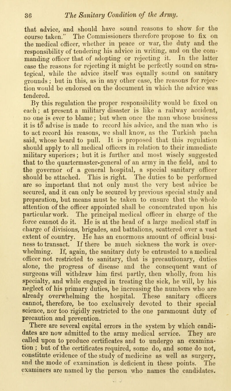 that advice, and should have sound reasons to show for the course taken. The Commissioners therefore propose to fix on the medical officer, whether in peace or war, the duty and the responsibility of tendering his advice in writing, and on the com- manding officer that of adopting or rejecting it. In the latter case the reasons for rejecting it might be perfectly sound on stra- tegical, while the advice itself was equally sound on sanitary grounds ; but in this, as in any other case, the reasons for rejec- tion wrould be endorsed on the document in which the advice was tendered. By this regulation the proper responsibility would be fixed on each; at present a military disaster is like a railway accident, no one is ever to blame; but when once the man whose business it is to advise is made to record his advice, and the man who is to act record his reasons, we shall know, as the Turkish pacha said, whose beard to pull. It is proposed that this regulation should apply to all medical officers in relation to their immediate military superiors; but it is further and most wisely suggested that to the quartermaster-general of an army in the field, and to the governor of a general hospital, a special sanitary officer should be attached. This is right. The duties to be performed are so important that not only must the very best advice be secured, and it can only be secured by previous special study and preparation, but means must be taken to ensure that the whole attention of the officer appointed shall be concentrated upon his particular work. The principal medical officer in charge of the force cannot do it. He is at the head of a large medical staff in charge of divisions, brigades, and battalions, scattered over a vast extent of country. He has an enormous amount of official busi- ness to transact. If there be much sickness the work is over- whelming. If, again, the sanitary duty be entrusted to a medical officer not restricted to sanitary, that is precautionary, duties alone, the progress of disease and the consequent want of surgeons will withdraw him first partly, then wholly, from his specialty, and while engaged in treating the sick, he will, by his neglect of his primary duties, be increasing the numbers who are already overwhelming the hospital. These sanitary officers cannot, therefore, be too exclusively devoted to their special science, nor too rigidly restricted to the one paramount duty of precaution and prevention. There are several capital errors in the system by which candi- dates are now admitted to the army medical service. They are called upon to produce certificates and to undergo an examina- tion ; but of the certificates required, some do, and some do not, constitute evidence of the study of medicine as well as surgery, and the mode of examination is deficient in these points. The examiners are named by the person who names the candidates.