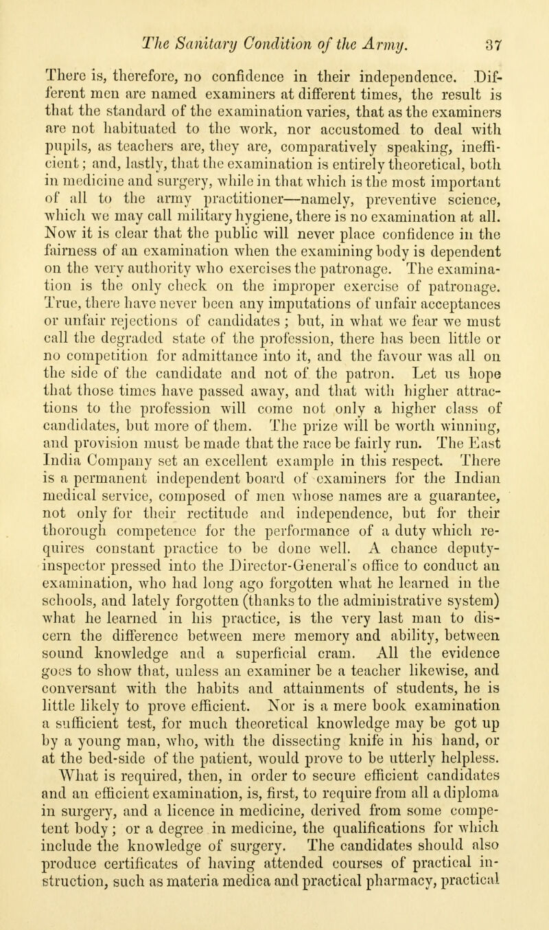 There is, therefore, no confidence in their independence. Dif- ferent men are named examiners at different times, the result is that the standard of the examination varies, that as the examiners are not habituated to the work, nor accustomed to deal with pupils, as teachers are, they are, comparatively speaking, ineffi- cient ; and, lastly, that the examination is entirely theoretical, both in medicine and surgery, while in that which is the most important of all to the army practitioner—namely, preventive science, which we may call military hygiene, there is no examination at all. Now it is clear that the public will never place confidence in the fairness of an examination when the examining body is dependent on the very authority who exercises the patronage. The examina- tion is the only check on the improper exercise of patronage. True, there have never been any imputations of unfair acceptances or unfair rejections of candidates ; but, in what we fear we must call the degraded state of the profession, there has been little or no competition for admittance into it, and the favour was all on the side of the candidate and not of the patron. Let us hope that those times have passed away, and that with higher attrac- tions to the profession will come not only a higher class of candidates, but more of them. The prize will be worth winning, and provision must be made that the race be fairly run. The East India Company set an excellent example in this respect. There is a permanent independent board of examiners for the Indian medical service, composed of men whose names are a guarantee, not only for their rectitude and independence, but for their thorough competence for the performance of a duty which re- quires constant practice to be done well. A chance deputy- inspector pressed into the Director-General's office to conduct an examination, who had long ago forgotten what he learned in the schools, and lately forgotten (thanks to the administrative system) what he learned in his practice, is the very last man to dis- cern the difference between mere memory and ability, between sound knowledge and a superficial cram. All the evidence goes to show that, unless an examiner be a teacher likewise, and conversant with the habits and attainments of students, he is little likely to prove efficient. Nor is a mere book examination a sufficient test, for much theoretical knowledge may be got up by a young man, who, with the dissecting knife in his hand, or at the bed-side of the patient, would prove to be utterly helpless. What is required, then, in order to secure efficient candidates and an efficient examination, is, first, to require from all a diploma in surgery, and a licence in medicine, derived from some compe- tent body; or a degree in medicine, the qualifications for which include the knowledge of surgery. The candidates should also produce certificates of having attended courses of practical in- struction, such as materia medica and practical pharmacy, practical