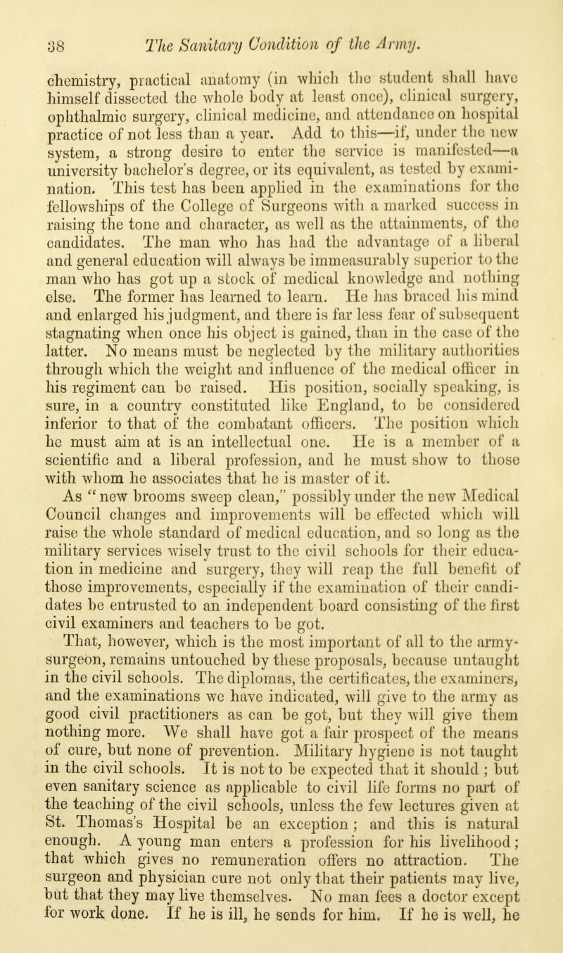 chemistry, practical anatomy (in which the student Shall have himself dissected the whole body at least once), clinical surgery, ophthalmic surgery, clinical medicine, and attendance on hospital practice of not less than a year. Add to this—if, under the new system, a strong desire to enter the service is manifested—a university bachelor's degree, or its equivalent, as tested by exami- nation. This test has been applied in the examinations for the fellowships of the College of Surgeons with a marked success in raising the tone and character, as well as the attainments, of the candidates. The man who has had the advantage of a liberal and general education will always be immeasurably superior to the man who has got up a stock of medical knowledge and nothing else. The former has learned to learn. He has braced his mind and enlarged his judgment, and there is far less fear of subsequent stagnating when once his object is gained, than in the case of the latter. No means must be neglected by the military authorities through which the weight and influence of the medical officer in his regiment can be raised. His position, socially speaking, is sure, in a country constituted like England, to be considered inferior to that of the combatant officers. The position which he must aim at is an intellectual one. He is a member of a scientific and a liberal profession, and he must show to those with whom he associates that he is master of it. As  new brooms sweep clean, possibly under the new Medical Council changes and improvements will be effected which will raise the whole standard of medical education, and so long as the military services wisely trust to the civil schools for their educa- tion in medicine and surgery, they will reap the full benefit of those improvements, especially if the examination of their candi- dates be entrusted to an independent board consisting of the first civil examiners and teachers to be got. That, however, which is the most important of all to the army- surgeon, remains untouched by these proposals, because untaught in the civil schools. The diplomas, the certificates, the examiners, and the examinations we have indicated, will give to the army as good civil practitioners as can be got, but they will give them nothing more. We shall have got a fair prospect of the means of cure, but none of prevention. Military hygiene is not taught in the civil schools. It is not to be expected that it should ; but even sanitary science as applicable to civil life forms no part of the teaching of the civil schools, unless the few lectures given at St. Thomas's Hospital be an exception ; and this is natural enough. A young man enters a profession for his livelihood; that which gives no remuneration offers no attraction. The surgeon and physician cure not only that their patients may live, but that they may live themselves. No man fees a doctor except for work done. If he is ill, he sends for him. If he is well, he