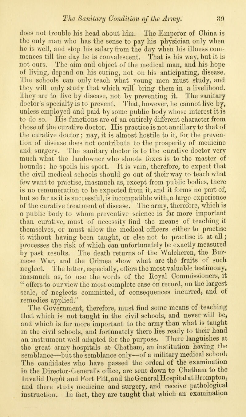 does not trouble his head about him. The Emperor of China is the only man who has the sense to pay his physician only when he is well, and stop his salary from the day when his illness com- mences till the day he is convalescent. That is his wTay, but it is not ours. The aim and object of the medical man, and his hope of living, depend on his curing, not on his anticipating, disease. The schools can only teach what young men must study, and they will only study that which will bring them in a livelihood. They are to live by disease, not by preventing it. The sanitary doctor's specialty is to prevent. That, however, he cannot live by, unless employed and paid by some public body whose interest it is to do so. His functions are of an entirely different character from those of the curative doctor. His practice is not ancillary to that of the curative doctor; nay, it is almost hostile to it, for the preven- tion of disease does not contribute to the prosperity of medicine and surgery. The sanitary doctor is to the curative doctor very much what the landowner who shoots foxes is to the master of hounds. he spoils his sport. It is vain, therefore, to expect that the civil medical schools should go out of their way to teach what few want to practise, inasmuch as, except from public bodies, there is no remuneration to be expected from it, and it forms no part of, but so far as it is successful, is incompatible with, a large experience of the curative treatment of disease. The army, therefore, which is a public body to whom preventive science is far more important than curative, must of necessity find the means of teaching it themselves, or must allow the medical officers either to practise it without having been taught, or else not to practise it at all; processes the risk of which can unfortunately be exactly measured by past results. The death returns of the Walcheren, the Bur- mese War, and the Crimea show what are the fruits of such neglect. The latter, especially, offers the most valuable testimony, inasmuch as, to use the words of the Eoyal Commissioners, it  offers to our view the most complete case on record, on the largest scale, of neglects committed, of consequences incurred, and of remedies applied. The Government, therefore, must find some means of teaching that which is not taught in the civil schools, and never will be, and which is far more important to the army than what is taught in the civil schools, and fortunately there lies ready to their hand an instrument well adapted for the purpose. There languishes at the great army hospitals at Chatham, an institution having the semblance—but the semblance only—of a military medical schooL The candidates who have passed the ordeal of the examination in the Director-General's office, are sent down to Chatham to the InvalidDepot and Fort Pitt, and the General Hospital at Brompton, and there study medicine and surgery, and receive pathological instruction. In fact, they are taught that which an examination