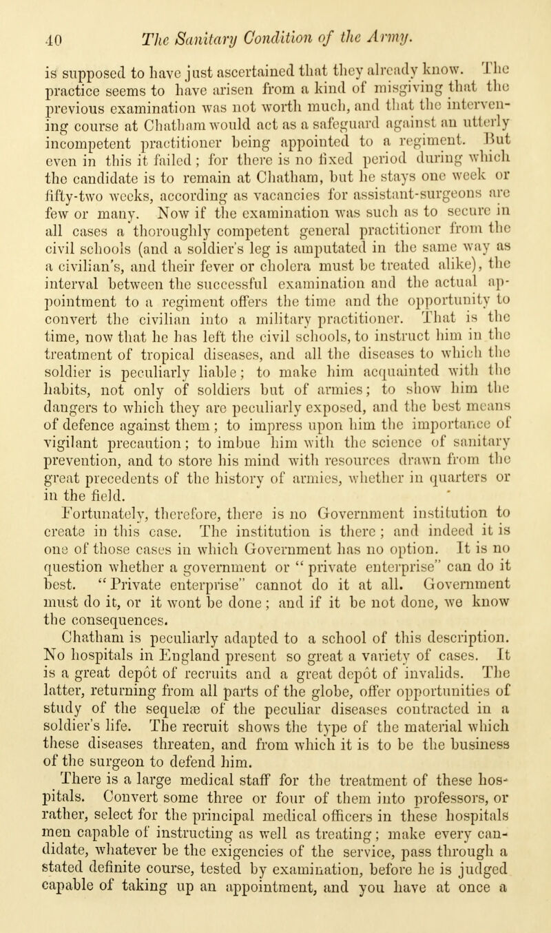 is supposed to have just ascertained that they already know. The practice seems to have arisen from a kind of misgiving that the previous examination was not worth much, and that the interven- ing course at Chatham would act as a safeguard against an utterly incompetent practitioner heing appointed to a regiment, Bui even in this it failed; for there is no fixed period during which the candidate is to remain at Chatham, but he stays one week or fifty-two weeks, according as vacancies for assistant-surgeons arc few or many. Now if the examination was such as to secure in all cases a thoroughly competent general practitioner from the civil schools (and a soldier's leg is amputated in the same way as a civilian's, and their fever or cholera must he treated alike), the interval between the successful examination and the actual ap- pointment to a regiment offers the time and the opportunity to convert the civilian into a military practitioner. That is the time, now that he has left the civil schools, to instruct him in the treatment of tropical diseases, and all the diseases to which the soldier is peculiarly liable; to make him acquainted with the habits, not only of soldiers but of armies; to show him the dangers to which they are peculiarly exposed, and the best means of defence against them ; to impress upon him the importance of vigilant precaution; to imbue him with the science of sanitary prevention, and to store his mind with resources drawn from the great precedents of the history of armies, whether in quarters or in the field. Fortunately, therefore, there is no Government institution to create in this case. The institution is there; and indeed it is one of those cases in which Government has no option. It is no question whether a government or  private enterprise can do it best. Private enterprise cannot do it at all. Government must do it, or it wont be done; and if it be not done, we know the consequences. Chatham is peculiarly adapted to a school of this description. No hospitals in England present so great a variety of cases. It is a great depot of recruits and a great depot of invalids. The latter, returning from all parts of the globe, offer opportunities of study of the sequela? of the peculiar diseases contracted in a soldier's life. The recruit shows the type of the material which these diseases threaten, and from which it is to be the business of the surgeon to defend him. There is a large medical staff for the treatment of these hos- pitals. Convert some three or four of them into professors, or rather, select for the principal medical officers in these hospitals men capable of instructing as well as treating; make every can- didate, whatever be the exigencies of the service, pass through a stated definite course, tested by examination, before he is judged capable of taking up an appointment, and you have at once a