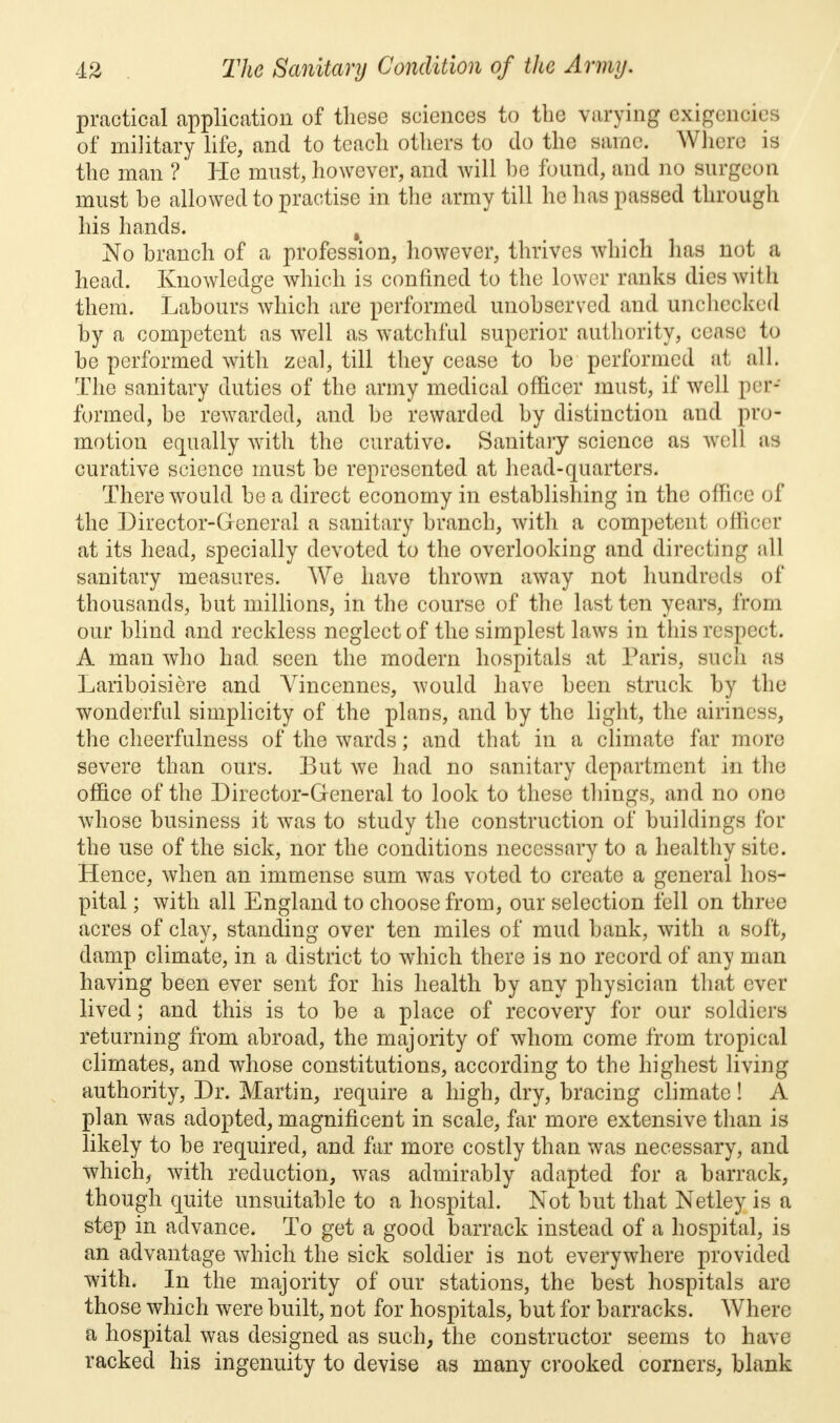 practical application of these sciences to the varying exigenoii of military life, and to teach others to do the same. Where is the man ? He must, however, and will he found, and no surgeon must he allowed to practise in the army till he has passed through his hands. t No branch of a profession, however, thrives which has not a head. Knowledge which is confined to the lower ranks dies with them. Labours which are performed unobserved and unchecked by a competent as well as watchful superior authority, cease to be performed with zeal, till they cease to be performed at all. The sanitary duties of the army medical officer must, if well per- formed, be rewarded, and be rewarded by distinction and pro- motion equally with the curative. Sanitary science as well as curative science must be represented at head-quarters. There would be a direct economy in establishing in the office of the Director-General a sanitary branch, with a competent officer at its head, specially devoted to the overlooking and directing all sanitary measures. We have thrown away not hundreds of thousands, but millions, in the course of the last ten years, from our blind and reckless neglect of the simplest laws in this respect. A man who had. seen the modern hospitals at Paris, such as Lariboisiere and Vincennes, would have been struck by the wonderful simplicity of the plans, and by the light, the airiness, the cheerfulness of the wards; and that in a climate far more severe than ours. But we had no sanitary department in the office of the Director-General to look to these things, and no one whose business it was to study the construction of buildings for the use of the sick, nor the conditions necessary to a healthy site. Hence, when an immense sum was voted to create a general hos- pital ; with all England to choose from, our selection fell on three acres of clay, standing over ten miles of mud bank, with a soft, damp climate, in a district to which there is no record of any man having been ever sent for his health by any physician that ever lived; and this is to be a place of recovery for our soldiers returning from abroad, the majority of whom come from tropical climates, and whose constitutions, according to the highest living authority, Dr. Martin, require a high, dry, bracing climate! A plan was adopted, magnificent in scale, far more extensive than is likely to be required, and far more costly than was necessary, and which, with reduction, was admirably adapted for a barrack, though quite unsuitable to a hospital. Not but that Netley is a step in advance. To get a good barrack instead of a hospital, is an advantage which the sick soldier is not everywhere provided with. In the majority of our stations, the best hospitals are those which were built, not for hospitals, but for barracks. Where a hospital was designed as such, the constructor seems to have racked his ingenuity to devise as many crooked corners, blank